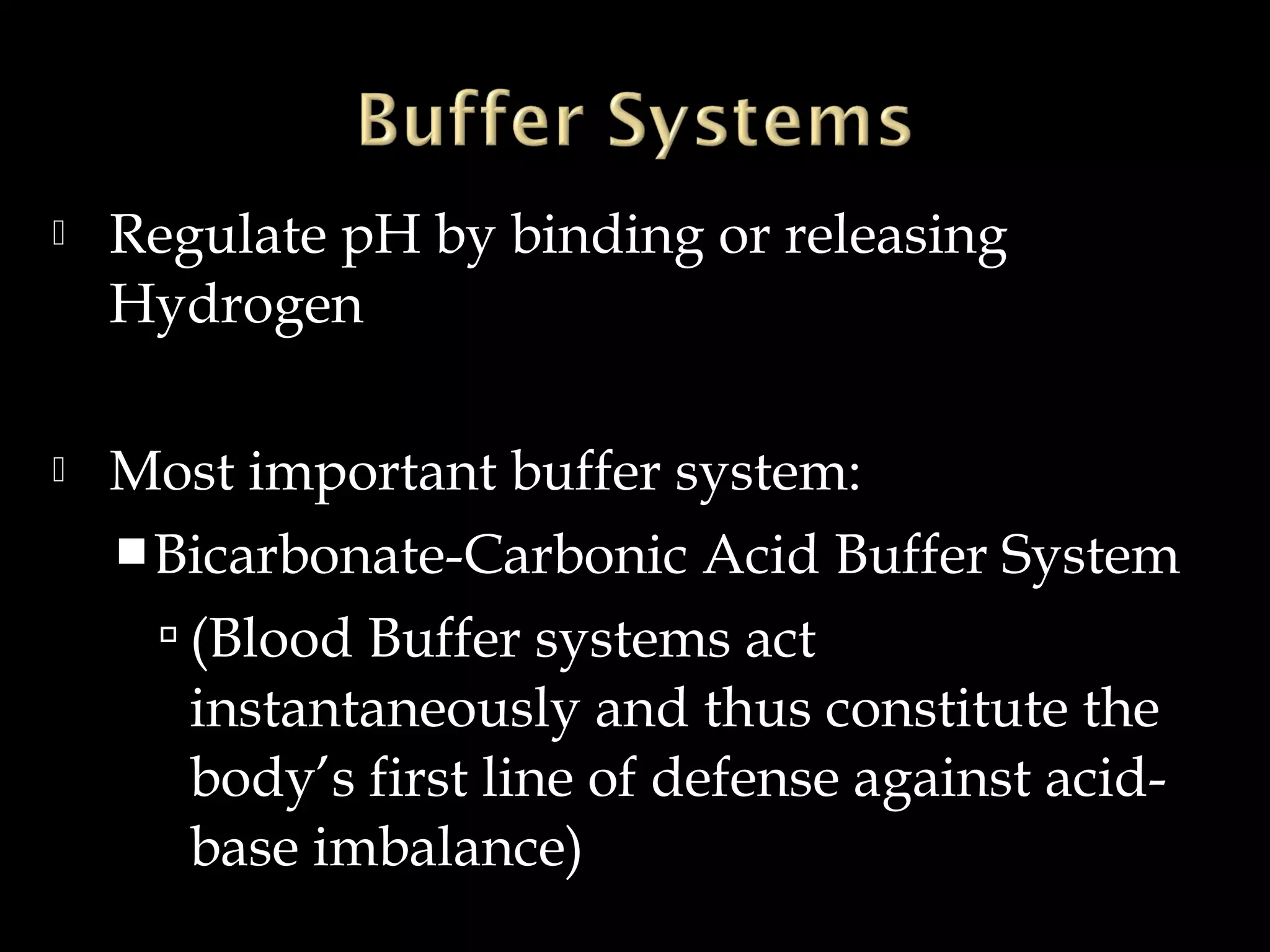 

Regulate pH by binding or releasing
Hydrogen



Most important buffer system:
 Bicarbonate-Carbonic Acid Buffer System
 (Blood Buffer systems act
instantaneously and thus constitute the
body’s first line of defense against acidbase imbalance)

 