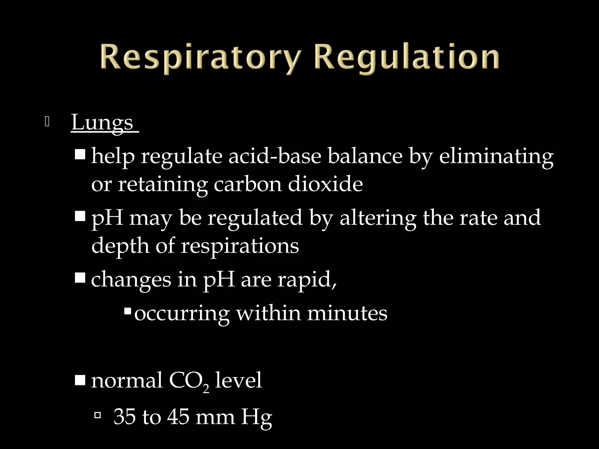 

Lungs
 help regulate acid-base balance by eliminating
or retaining carbon dioxide
 pH may be regulated by altering the rate and
depth of respirations
 changes in pH are rapid,
 occurring within minutes
 normal

CO2 level

 35 to 45 mm Hg

 