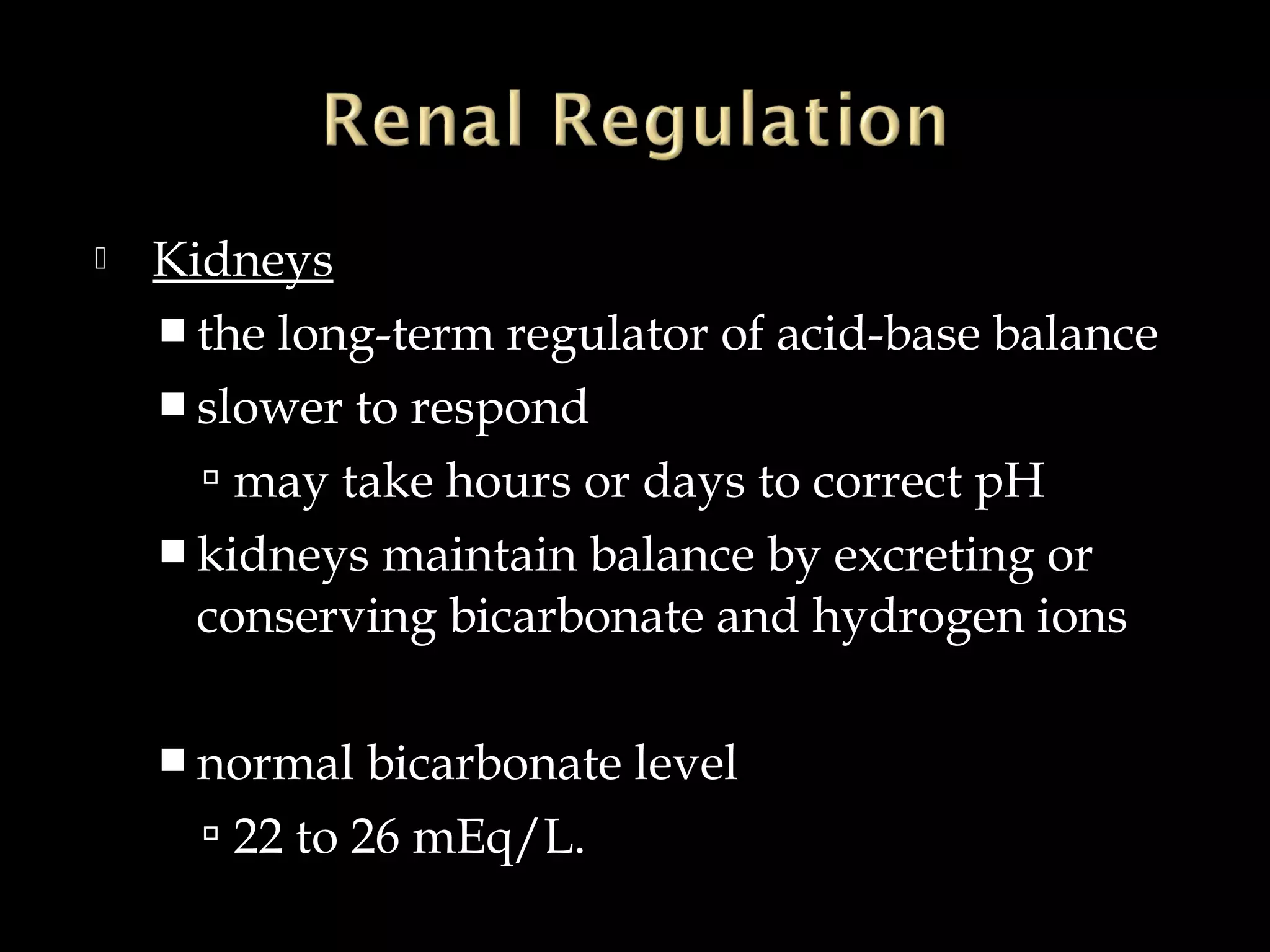 

Kidneys
 the long-term regulator of acid-base balance
 slower to respond
 may take hours or days to correct pH
 kidneys maintain balance by excreting or
conserving bicarbonate and hydrogen ions
 normal

bicarbonate level
 22 to 26 mEq/L.

 