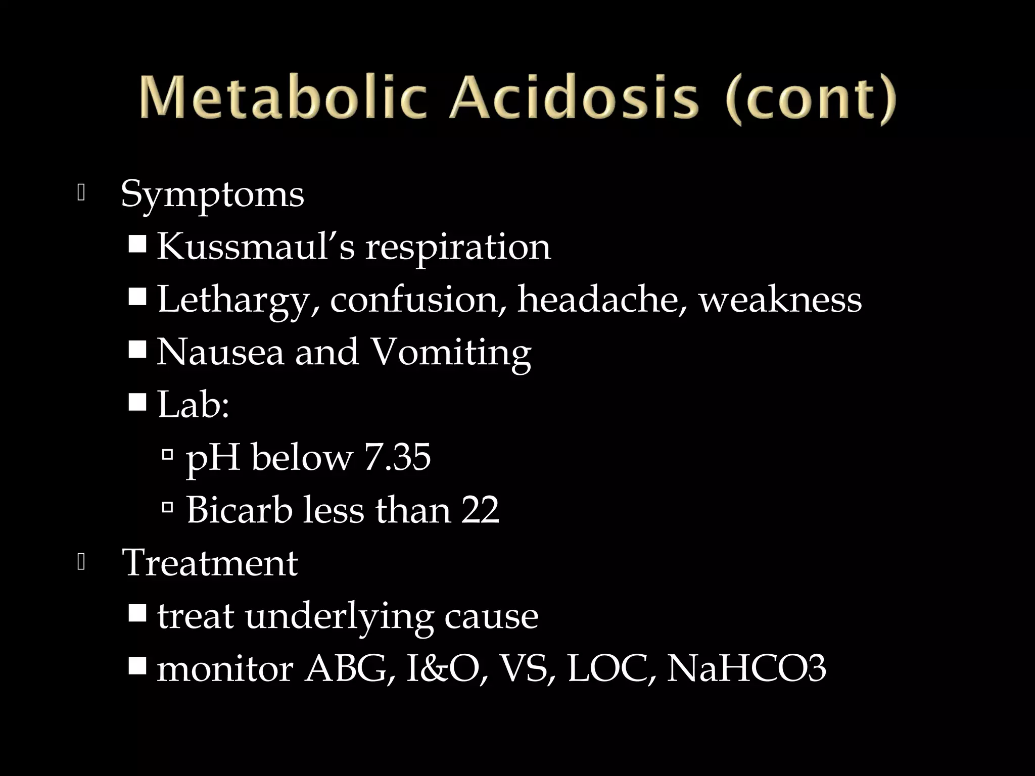 



Symptoms
 Kussmaul’s respiration
 Lethargy, confusion, headache, weakness
 Nausea and Vomiting
 Lab:
 pH below 7.35
 Bicarb less than 22
Treatment
 treat underlying cause
 monitor ABG, I&O, VS, LOC, NaHCO3

 