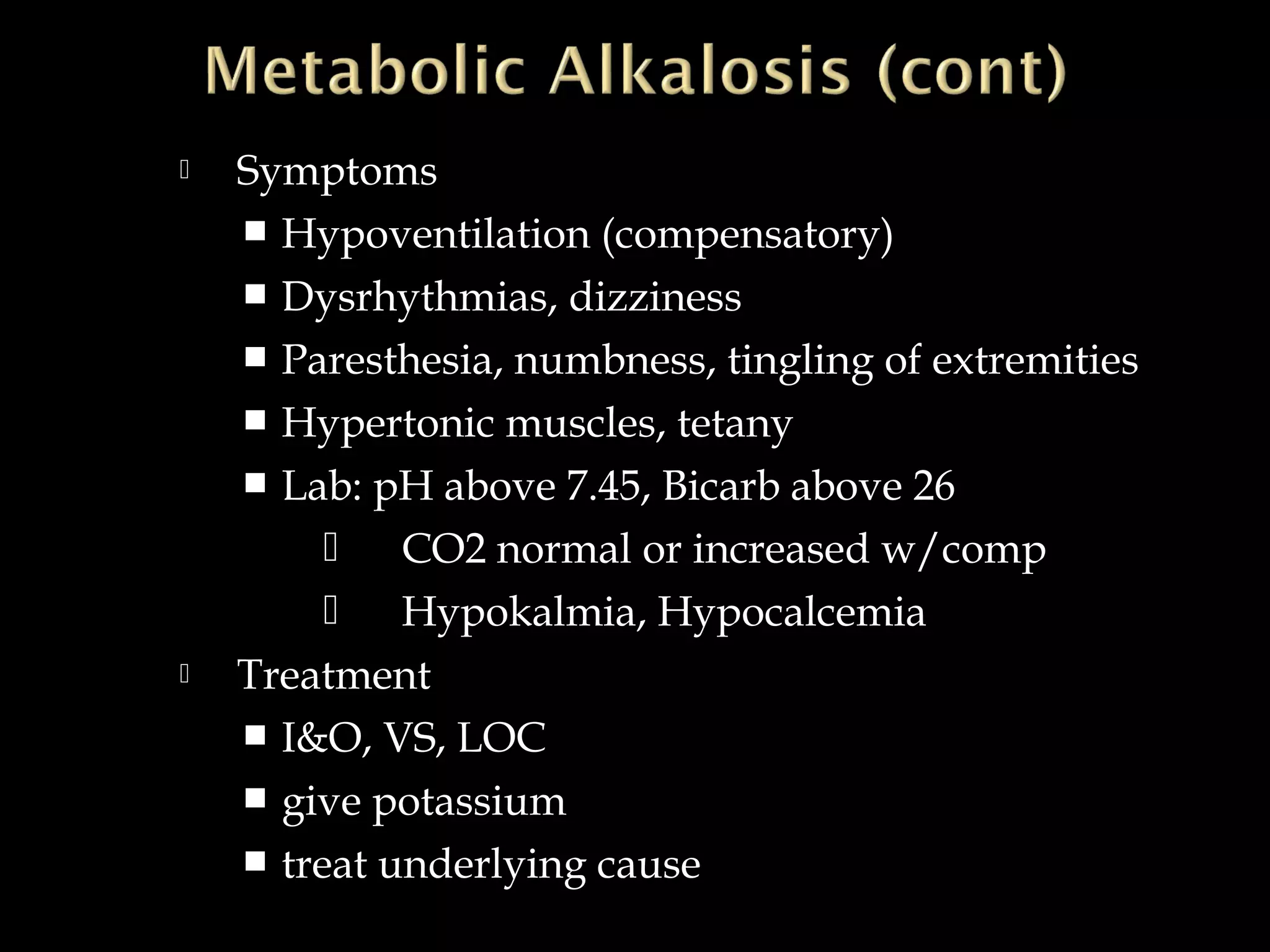 



Symptoms
 Hypoventilation (compensatory)
 Dysrhythmias, dizziness
 Paresthesia, numbness, tingling of extremities
 Hypertonic muscles, tetany
 Lab: pH above 7.45, Bicarb above 26
 CO2 normal or increased w/comp
 Hypokalmia, Hypocalcemia
Treatment
 I&O, VS, LOC
 give potassium
 treat underlying cause

 