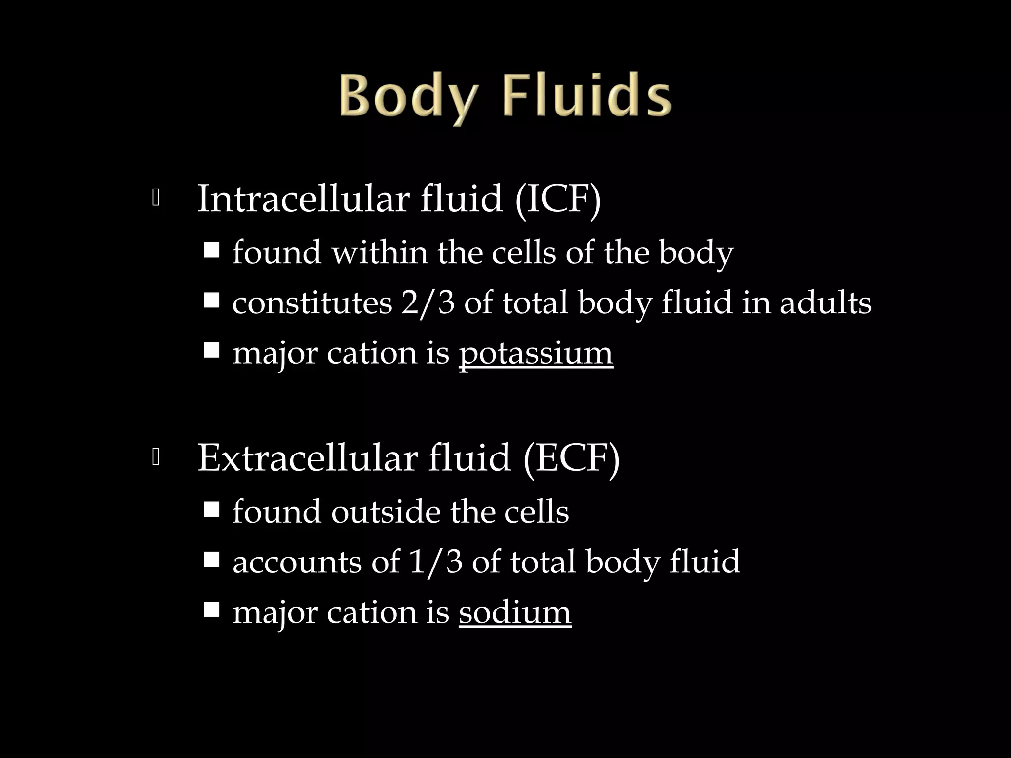 

Intracellular fluid (ICF)
found within the cells of the body
 constitutes 2/3 of total body fluid in adults
 major cation is potassium




Extracellular fluid (ECF)
found outside the cells
 accounts of 1/3 of total body fluid
 major cation is sodium


 