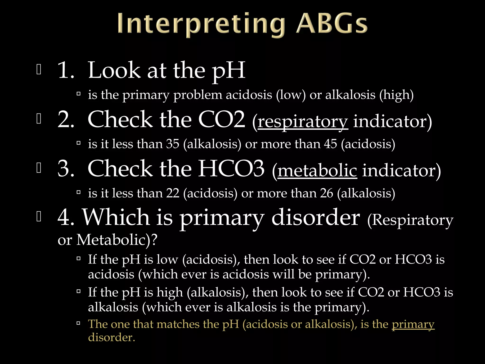 

1. Look at the pH
 is the primary problem acidosis (low) or alkalosis (high)



2. Check the CO2 (respiratory indicator)
 is it less than 35 (alkalosis) or more than 45 (acidosis)



3. Check the HCO3 (metabolic indicator)
 is it less than 22 (acidosis) or more than 26 (alkalosis)



4. Which is primary disorder (Respiratory
or Metabolic)?

 If the pH is low (acidosis), then look to see if CO2 or HCO3 is

acidosis (which ever is acidosis will be primary).
 If the pH is high (alkalosis), then look to see if CO2 or HCO3 is
alkalosis (which ever is alkalosis is the primary).
 The one that matches the pH (acidosis or alkalosis), is the primary

disorder.

 