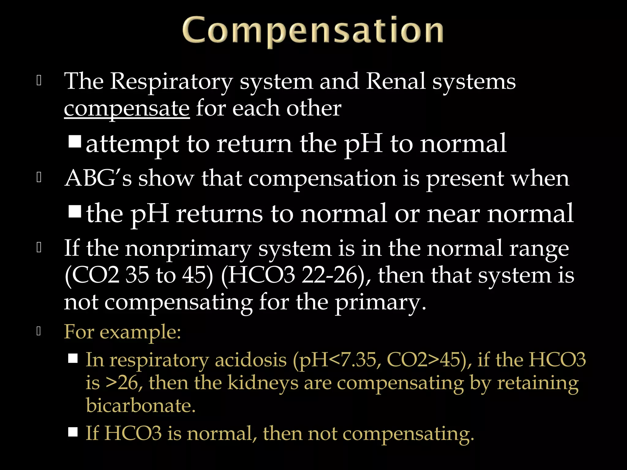 

The Respiratory system and Renal systems
compensate for each other
 attempt



ABG’s show that compensation is present when
 the





to return the pH to normal

pH returns to normal or near normal

If the nonprimary system is in the normal range
(CO2 35 to 45) (HCO3 22-26), then that system is
not compensating for the primary.
For example:
 In respiratory acidosis (pH<7.35, CO2>45), if the HCO3
is >26, then the kidneys are compensating by retaining
bicarbonate.
 If HCO3 is normal, then not compensating.

 