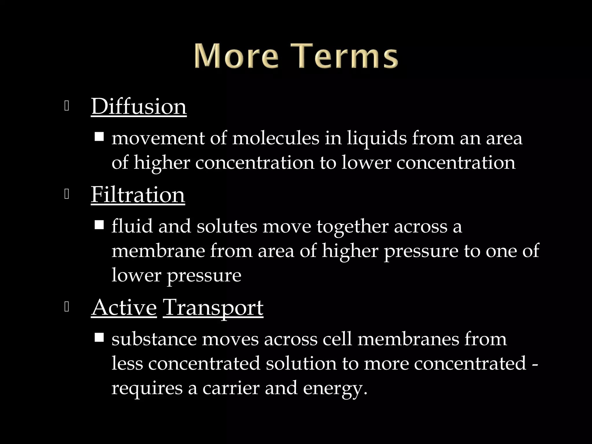 

Diffusion




Filtration




movement of molecules in liquids from an area
of higher concentration to lower concentration
fluid and solutes move together across a
membrane from area of higher pressure to one of
lower pressure

Active Transport


substance moves across cell membranes from
less concentrated solution to more concentrated requires a carrier and energy.

 