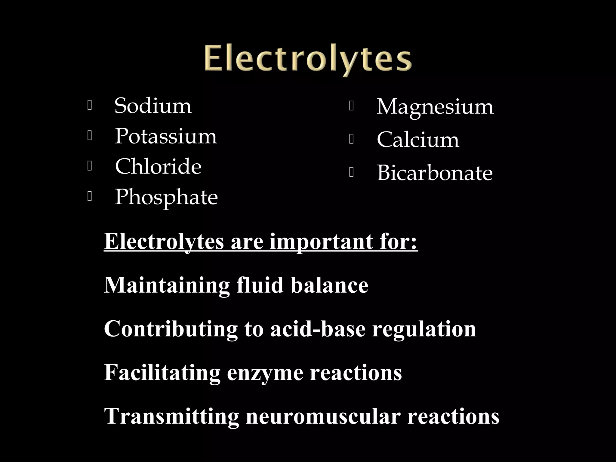 




Sodium
Potassium
Chloride
Phosphate





Magnesium
Calcium
Bicarbonate

Electrolytes are important for:
Maintaining fluid balance
Contributing to acid-base regulation
Facilitating enzyme reactions
Transmitting neuromuscular reactions

 