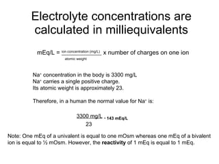 Electrolyte concentrations are calculated in milliequivalents mEq/L =  ion concentration (mg/L)   x number of charges on one ion   atomic weight Na +  concentration in the body is 3300 mg/L Na +  carries a single positive charge. Its atomic weight is approximately 23. Therefore, in a human the normal value for Na +  is: 3300 mg/L   =  143 mEq/L   23 Note: One mEq of a univalent is equal to one mOsm whereas one mEq of a bivalent ion is equal to ½ mOsm. However, the  reactivity  of 1 mEq is equal to 1 mEq. 