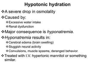Hypotonic hydration A severe drop in osmolality Caused by: Excessive water intake Renal dysfunction Major consequence is  hyponatremia. Hyponatremia  results in: Cerebral edema (brain swelling) Sluggish neural activity Convulsions, muscle spasms, deranged behavior. Treated with I.V. hypertonic mannitol or something similar. 