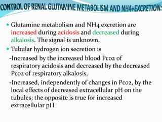  Glutamine metabolism and NH4 excretion are
increased during acidosis and decreased during
alkalosis. The signal is unknown.
 Tubular hydrogen ion secretion is
-Increased by the increased blood Pco2 of
respiratory acidosis and decreased by the decreased
Pco2 of respiratory alkalosis.
-Increased, independently of changes in Pco2, by the
local effects of decreased extracellular pH on the
tubules; the opposite is true for increased
extracellular pH
 