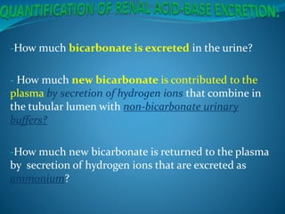 -How much bicarbonate is excreted in the urine?
- How much new bicarbonate is contributed to the
plasma by secretion of hydrogen ions that combine in
the tubular lumen with non-bicarbonate urinary
buffers?
-How much new bicarbonate is returned to the plasma
by secretion of hydrogen ions that are excreted as
ammonium?
 