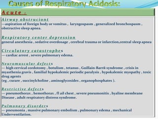 A c u t e :
A i r w a y o b s t r u c i o n t
—aspiration of foreign body or vomitus , laryngospasm , generalized bronchospasm ,
obstructive sleep apnea.
Re s p i r a t o r y c e n te r d e p r e s s i o n
general anesthesia , sedative overdosage , cerebral trauma or infarction,central sleep apnea
C i r c u l a t o r y c a ta s t r o p h e s
— cardiac arrest , severe pulmonary edema.
N e u r o m u s c u l a r d e f e c t s
— high cervical cordotomy , botulism , tetanus , Guillain-Barrй syndrome , crisis in
myasthenia gravis , familial hypokalemic periodic paralysis , hypokalemic myopathy , toxic
drug agents
(eg , curare , succinylcholine , aminoglycosides , organophosphates ).
R e s t r i c t i v e d e f e c t s
— pneumothorax , hemothorax , fl ail chest , severe pneumonitis , hyaline membrane
Disease , adult respiratory distress syndrome.
P u l m o n a r y d i s o r d e r s
— pneumonia , massive pulmonary embolism , pulmonary edema , mechanical
Underventilation.
 