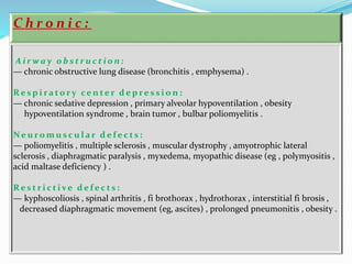C h r o n i c :
A i r w a y o b s t r u c t i o n :
— chronic obstructive lung disease (bronchitis , emphysema) .
R e s p i ra to r y ce n te r d e p r e s s i o n :
— chronic sedative depression , primary alveolar hypoventilation , obesity
hypoventilation syndrome , brain tumor , bulbar poliomyelitis .
Ne u r o m u s c u l a r d e f e c t s :
— poliomyelitis , multiple sclerosis , muscular dystrophy , amyotrophic lateral
sclerosis , diaphragmatic paralysis , myxedema, myopathic disease (eg , polymyositis ,
acid maltase deficiency ) .
R e s t r i c t i ve d e f e c t s :
— kyphoscoliosis , spinal arthritis , fi brothorax , hydrothorax , interstitial fi brosis ,
decreased diaphragmatic movement (eg, ascites) , prolonged pneumonitis , obesity .
 