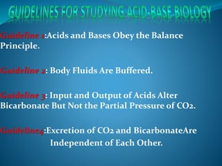 Guideline 1:Acids and Bases Obey the Balance
Principle.
Guideline 2: Body Fluids Are Buffered.
Guideline 3: Input and Output of Acids Alter
Bicarbonate But Not the Partial Pressure of CO2.
Guideline4:Excretion of CO2 and BicarbonateAre
Independent of Each Other.
 