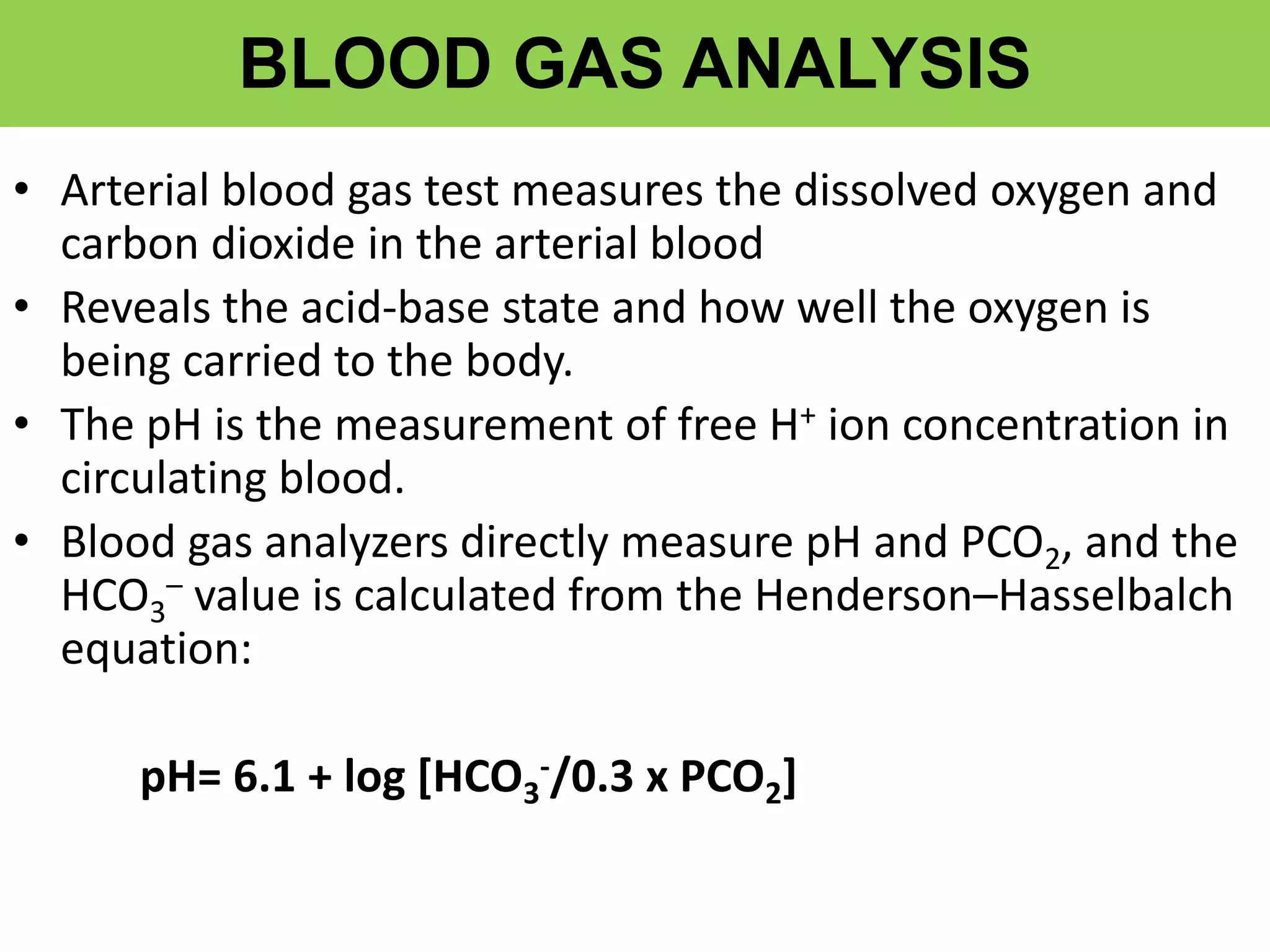 BLOOD GAS ANALYSIS
• Arterial blood gas test measures the dissolved oxygen and
carbon dioxide in the arterial blood
• Reveals the acid-base state and how well the oxygen is
being carried to the body.
• The pH is the measurement of free H+ ion concentration in
circulating blood.
• Blood gas analyzers directly measure pH and PCO2, and the
HCO3
– value is calculated from the Henderson–Hasselbalch
equation:
pH= 6.1 + log [HCO3
-/0.3 x PCO2]
 