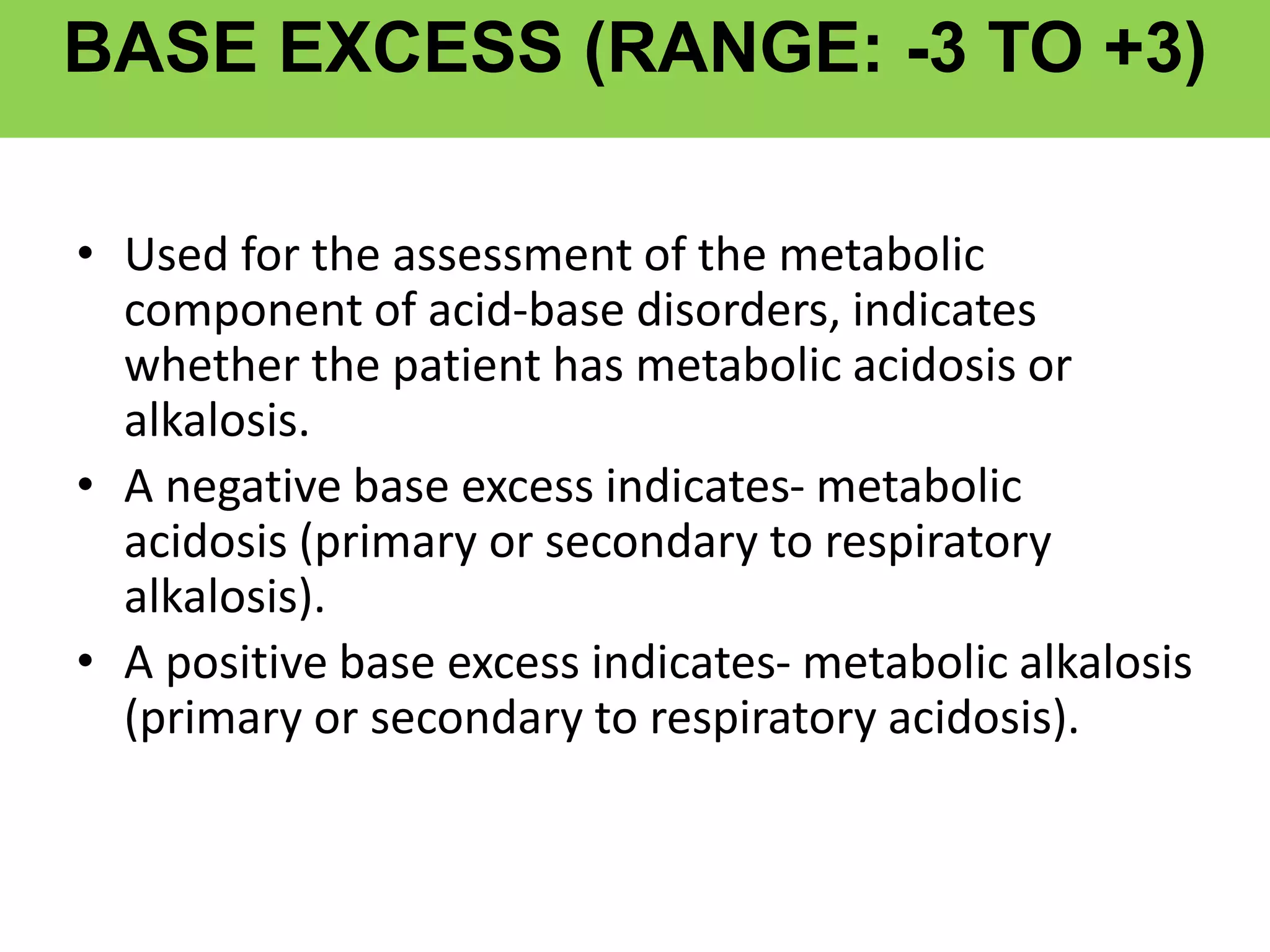 BASE EXCESS (RANGE: -3 TO +3)
• Used for the assessment of the metabolic
component of acid-base disorders, indicates
whether the patient has metabolic acidosis or
alkalosis.
• A negative base excess indicates- metabolic
acidosis (primary or secondary to respiratory
alkalosis).
• A positive base excess indicates- metabolic alkalosis
(primary or secondary to respiratory acidosis).
 