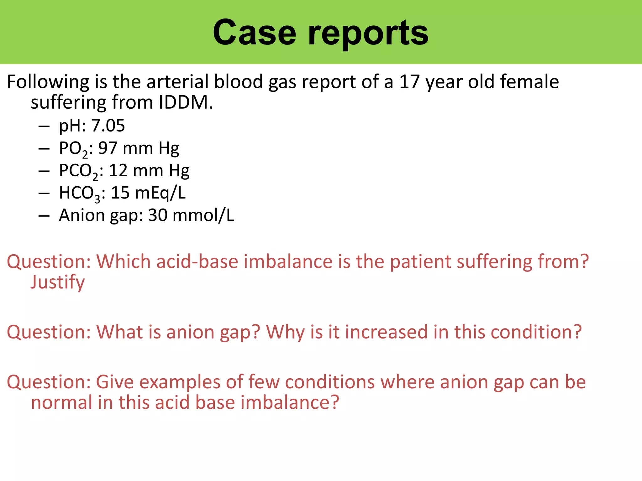 Case reports
Following is the arterial blood gas report of a 17 year old female
suffering from IDDM.
– pH: 7.05
– PO2: 97 mm Hg
– PCO2: 12 mm Hg
– HCO3: 15 mEq/L
– Anion gap: 30 mmol/L
Question: Which acid-base imbalance is the patient suffering from?
Justify
Question: What is anion gap? Why is it increased in this condition?
Question: Give examples of few conditions where anion gap can be
normal in this acid base imbalance?
 