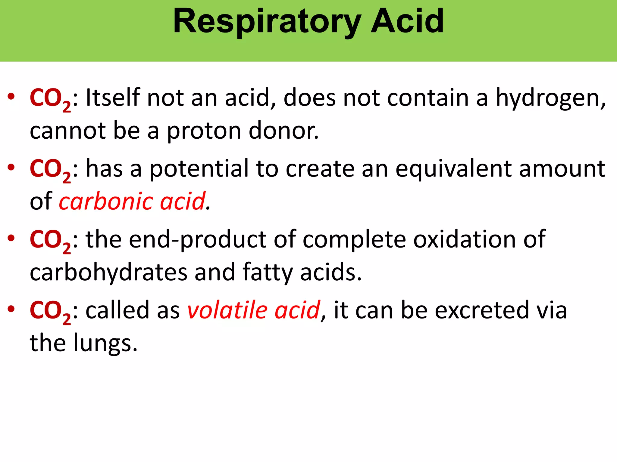 Respiratory Acid
• CO2: Itself not an acid, does not contain a hydrogen,
cannot be a proton donor.
• CO2: has a potential to create an equivalent amount
of carbonic acid.
• CO2: the end-product of complete oxidation of
carbohydrates and fatty acids.
• CO2: called as volatile acid, it can be excreted via
the lungs.
 