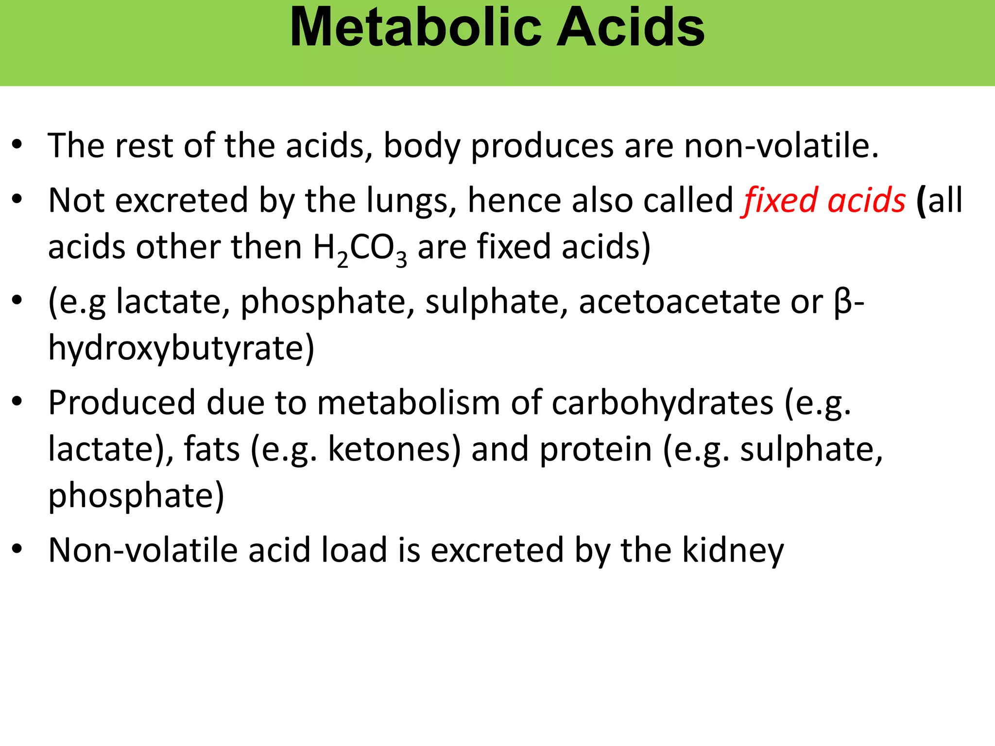 Metabolic Acids
• The rest of the acids, body produces are non-volatile.
• Not excreted by the lungs, hence also called fixed acids (all
acids other then H2CO3 are fixed acids)
• (e.g lactate, phosphate, sulphate, acetoacetate or β-
hydroxybutyrate)
• Produced due to metabolism of carbohydrates (e.g.
lactate), fats (e.g. ketones) and protein (e.g. sulphate,
phosphate)
• Non-volatile acid load is excreted by the kidney
 