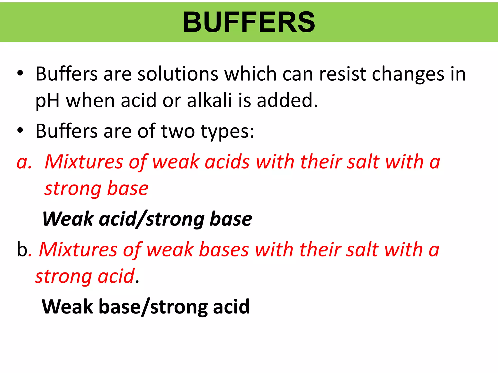 BUFFERS
• Buffers are solutions which can resist changes in
pH when acid or alkali is added.
• Buffers are of two types:
a. Mixtures of weak acids with their salt with a
strong base
Weak acid/strong base
b. Mixtures of weak bases with their salt with a
strong acid.
Weak base/strong acid
 