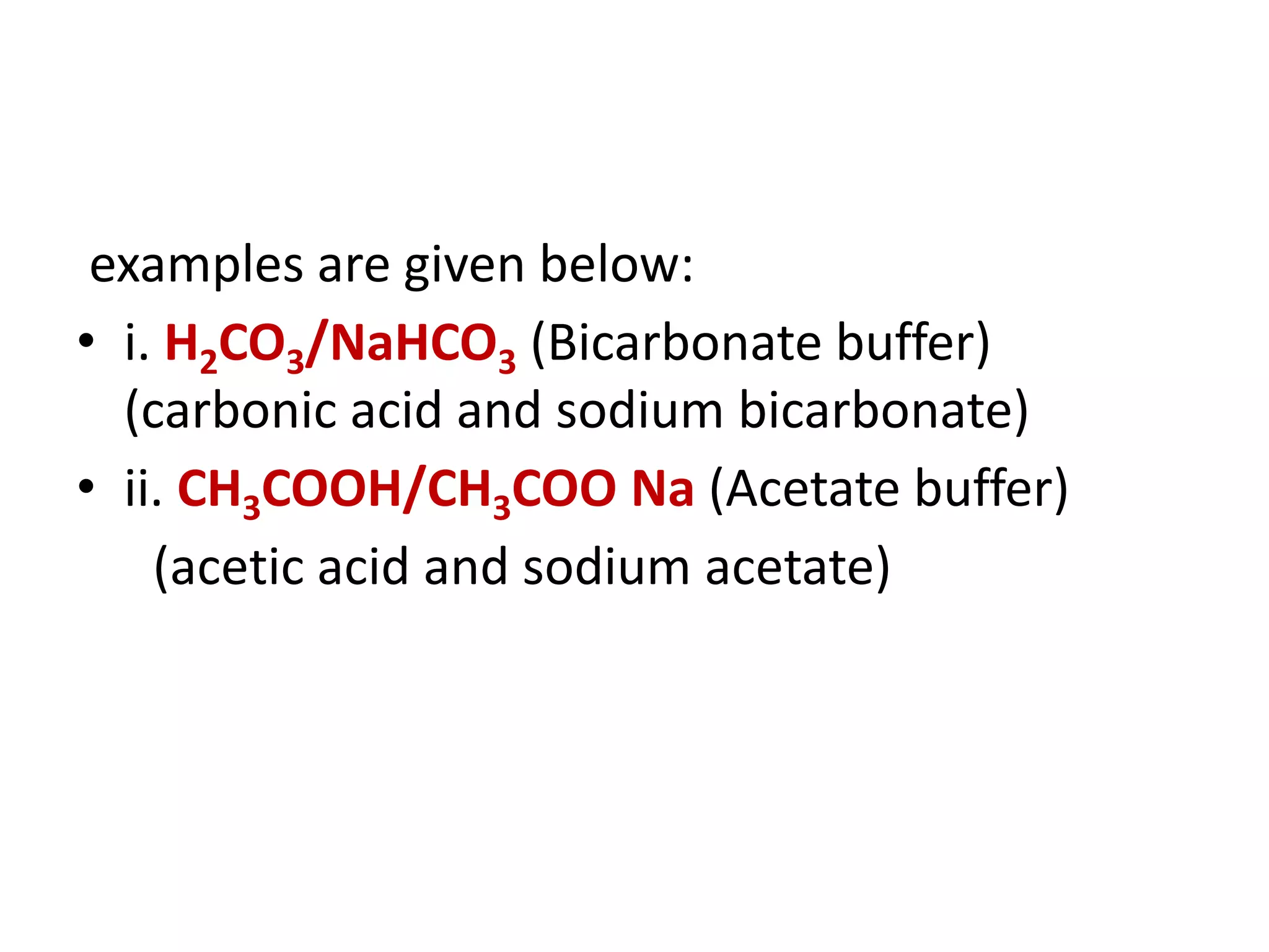 examples are given below:
• i. H2CO3/NaHCO3 (Bicarbonate buffer)
(carbonic acid and sodium bicarbonate)
• ii. CH3COOH/CH3COO Na (Acetate buffer)
(acetic acid and sodium acetate)
 