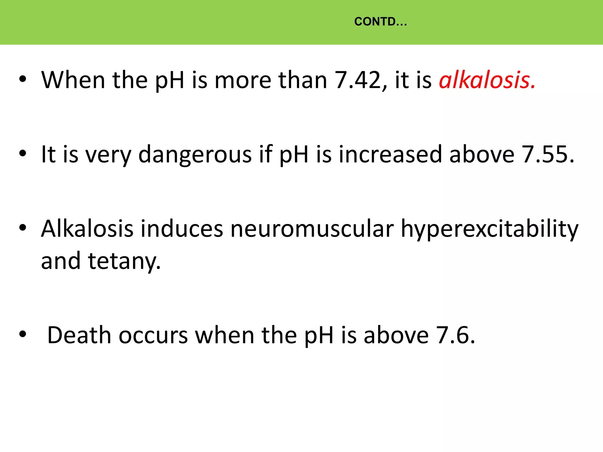 CONTD…
• When the pH is more than 7.42, it is alkalosis.
• It is very dangerous if pH is increased above 7.55.
• Alkalosis induces neuromuscular hyperexcitability
and tetany.
• Death occurs when the pH is above 7.6.
 