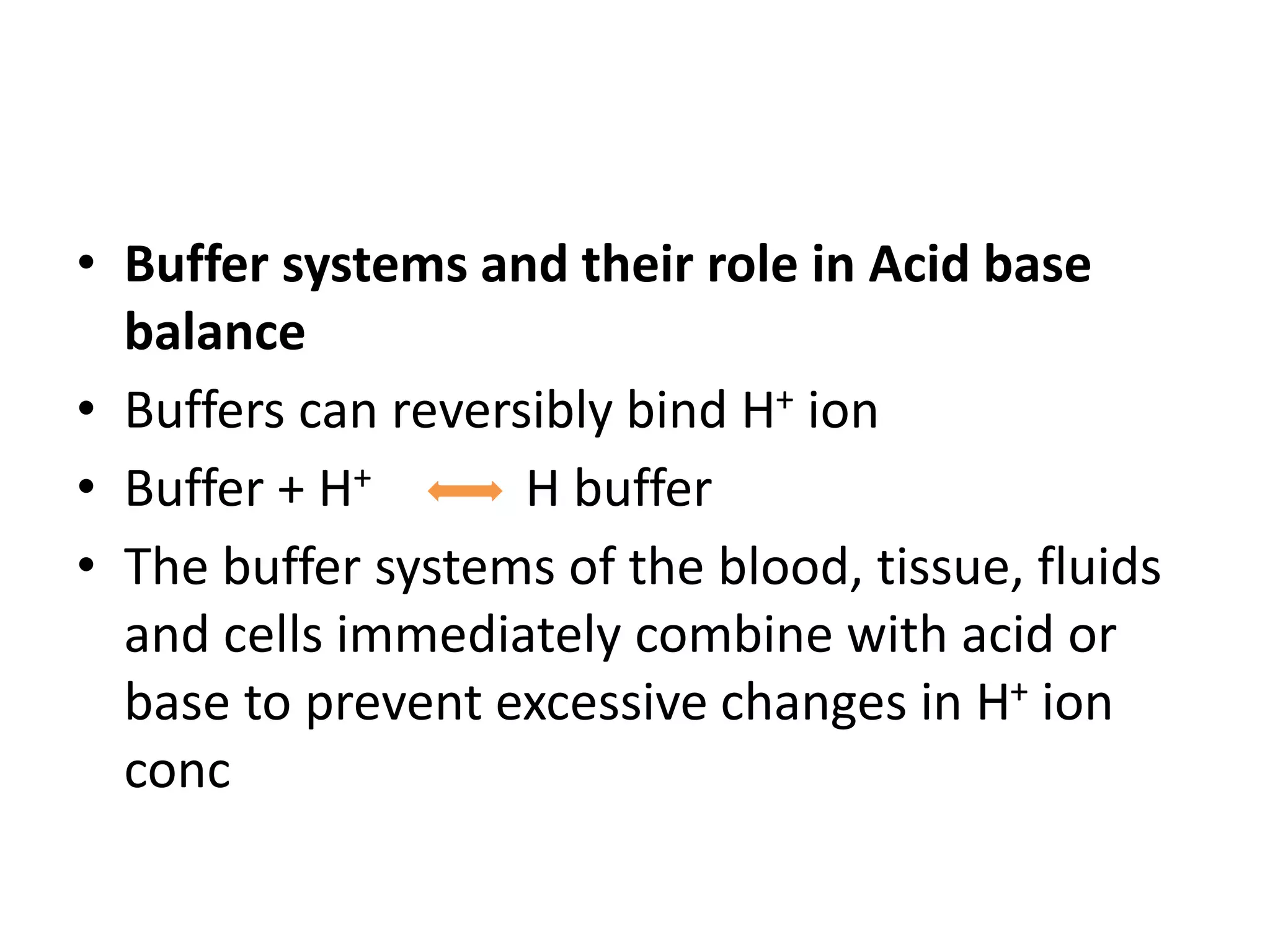 • Buffer systems and their role in Acid base
balance
• Buffers can reversibly bind H+ ion
• Buffer + H+ H buffer
• The buffer systems of the blood, tissue, fluids
and cells immediately combine with acid or
base to prevent excessive changes in H+ ion
conc
 