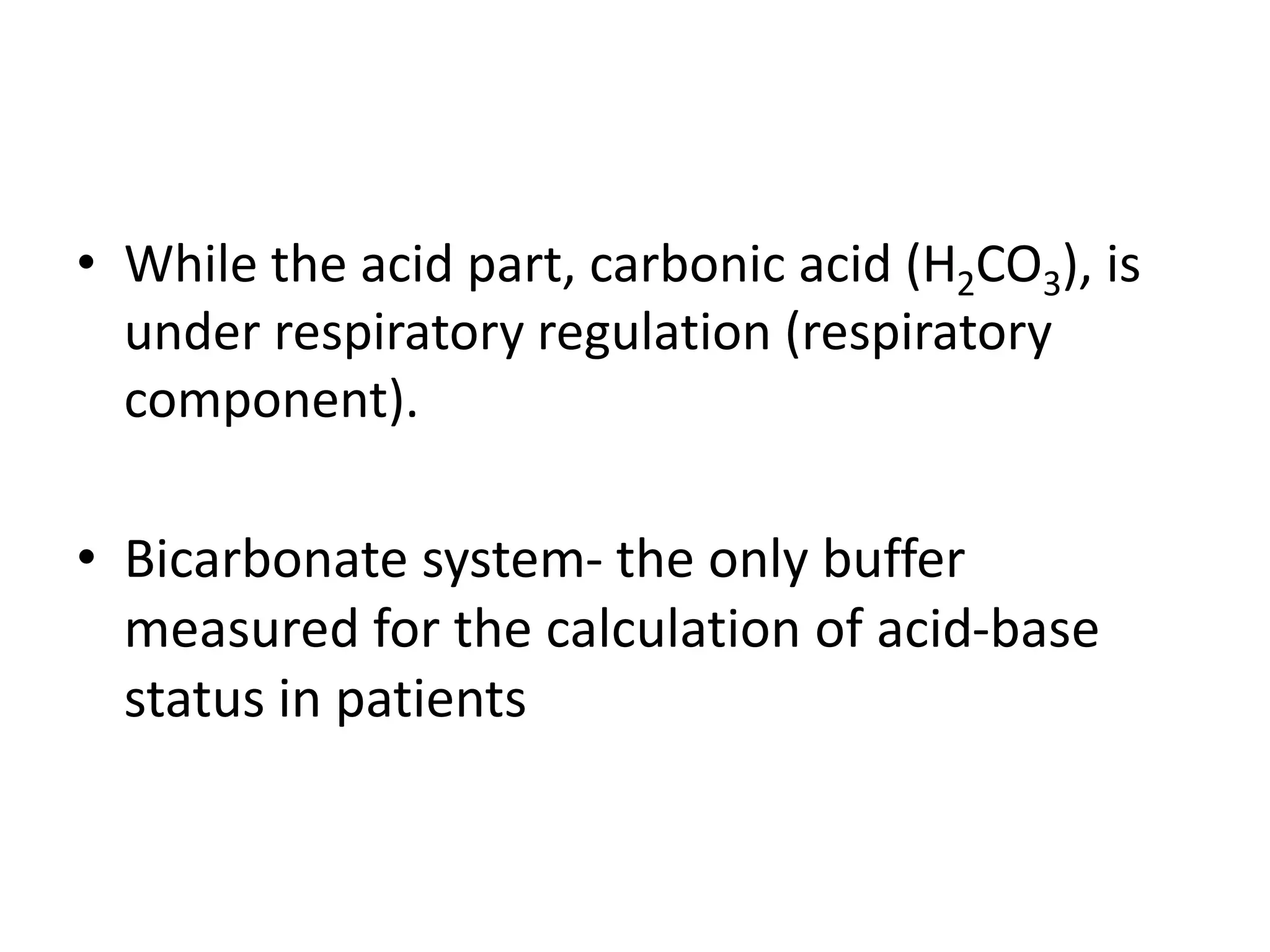 • While the acid part, carbonic acid (H2CO3), is
under respiratory regulation (respiratory
component).
• Bicarbonate system- the only buffer
measured for the calculation of acid-base
status in patients
 