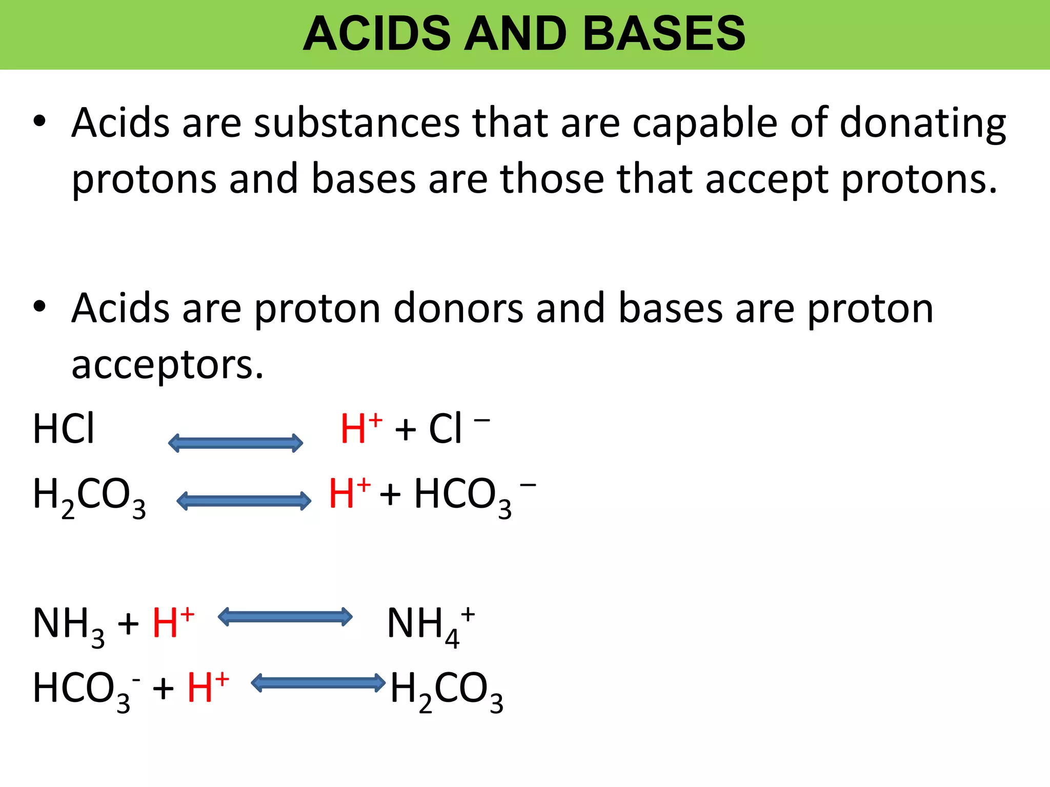 ACIDS AND BASES
• Acids are substances that are capable of donating
protons and bases are those that accept protons.
• Acids are proton donors and bases are proton
acceptors.
HCl H+ + Cl –
H2CO3 H+ + HCO3
–
NH3 + H+ NH4
+
HCO3
- + H+ H2CO3
 