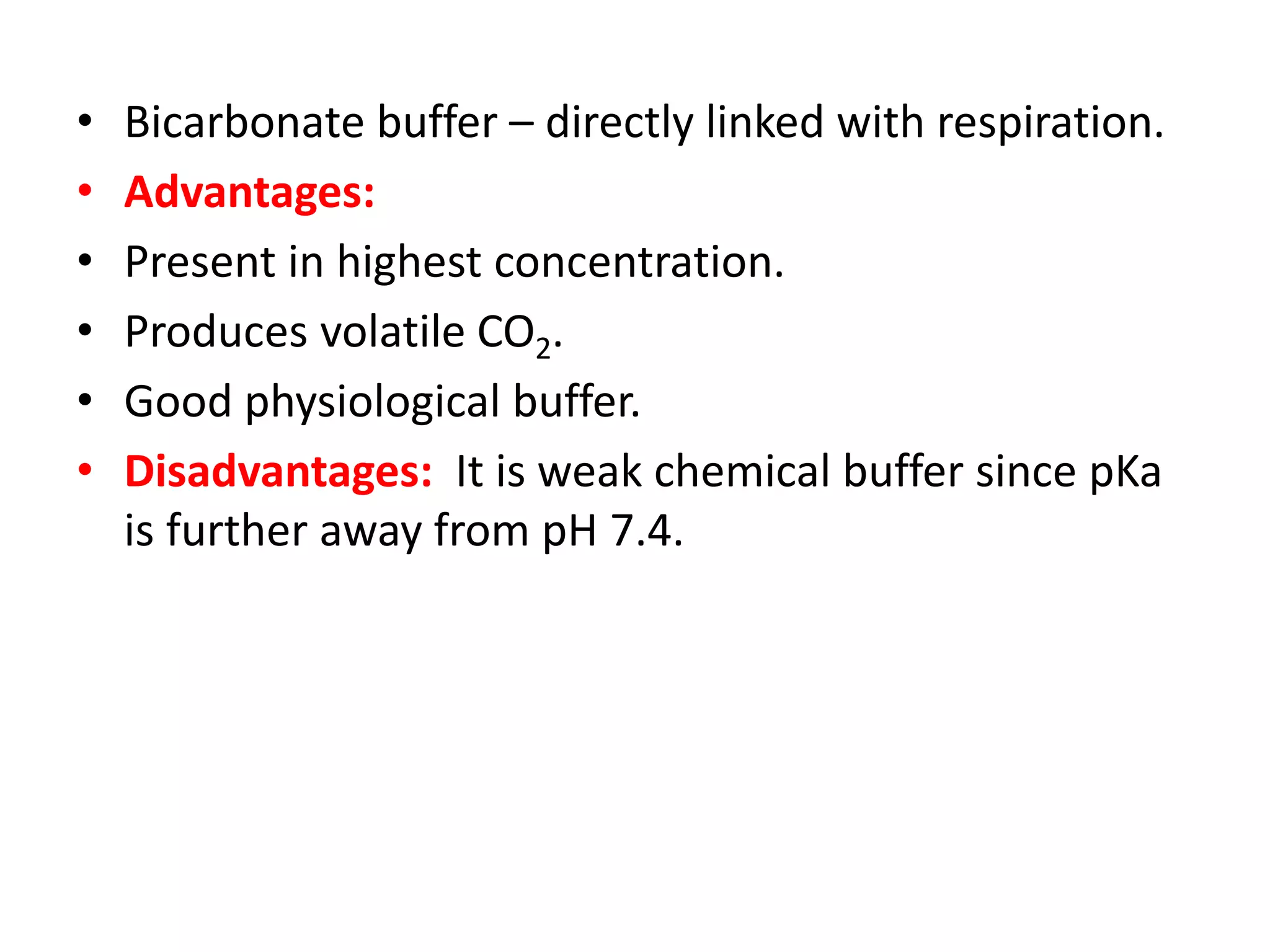• Bicarbonate buffer – directly linked with respiration.
• Advantages:
• Present in highest concentration.
• Produces volatile CO2.
• Good physiological buffer.
• Disadvantages: It is weak chemical buffer since pKa
is further away from pH 7.4.
 