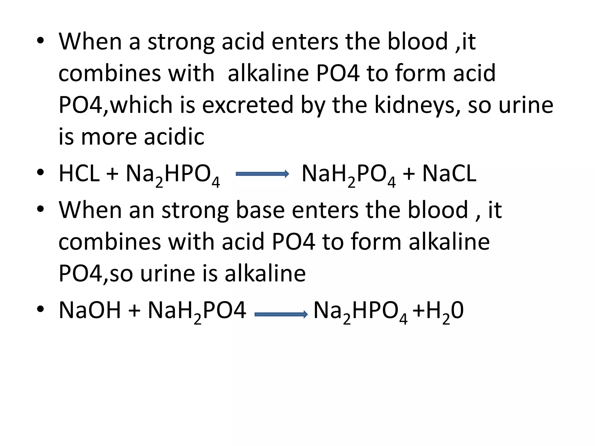 • When a strong acid enters the blood ,it
combines with alkaline PO4 to form acid
PO4,which is excreted by the kidneys, so urine
is more acidic
• HCL + Na2HPO4 NaH2PO4 + NaCL
• When an strong base enters the blood , it
combines with acid PO4 to form alkaline
PO4,so urine is alkaline
• NaOH + NaH2PO4 Na2HPO4 +H20
 