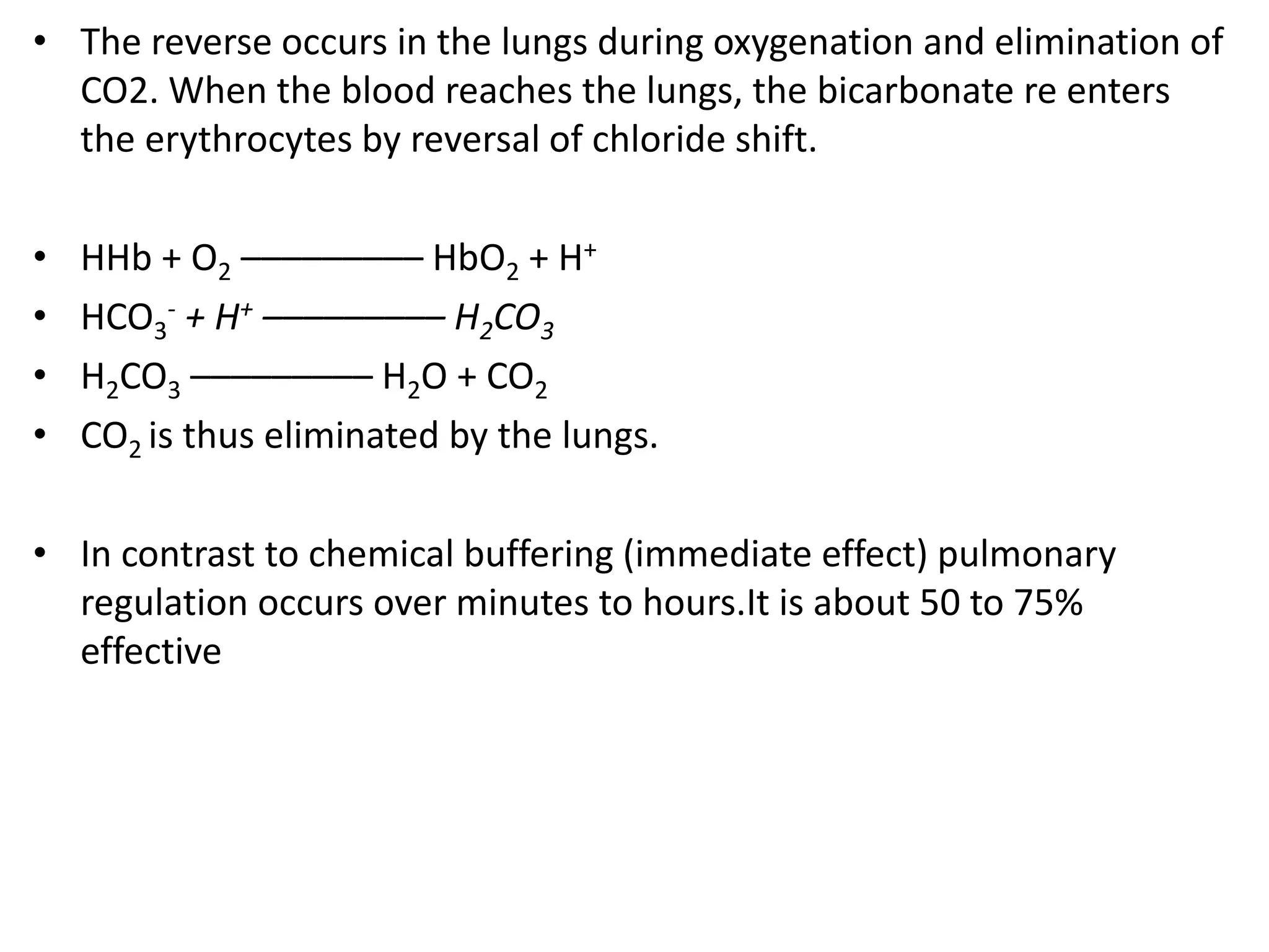 • The reverse occurs in the lungs during oxygenation and elimination of
CO2. When the blood reaches the lungs, the bicarbonate re enters
the erythrocytes by reversal of chloride shift.
• HHb + O2 ––––––––– HbO2 + H+
• HCO3
- + H+ ––––––––– H2CO3
• H2CO3 ––––––––– H2O + CO2
• CO2 is thus eliminated by the lungs.
• In contrast to chemical buffering (immediate effect) pulmonary
regulation occurs over minutes to hours.It is about 50 to 75%
effective
 