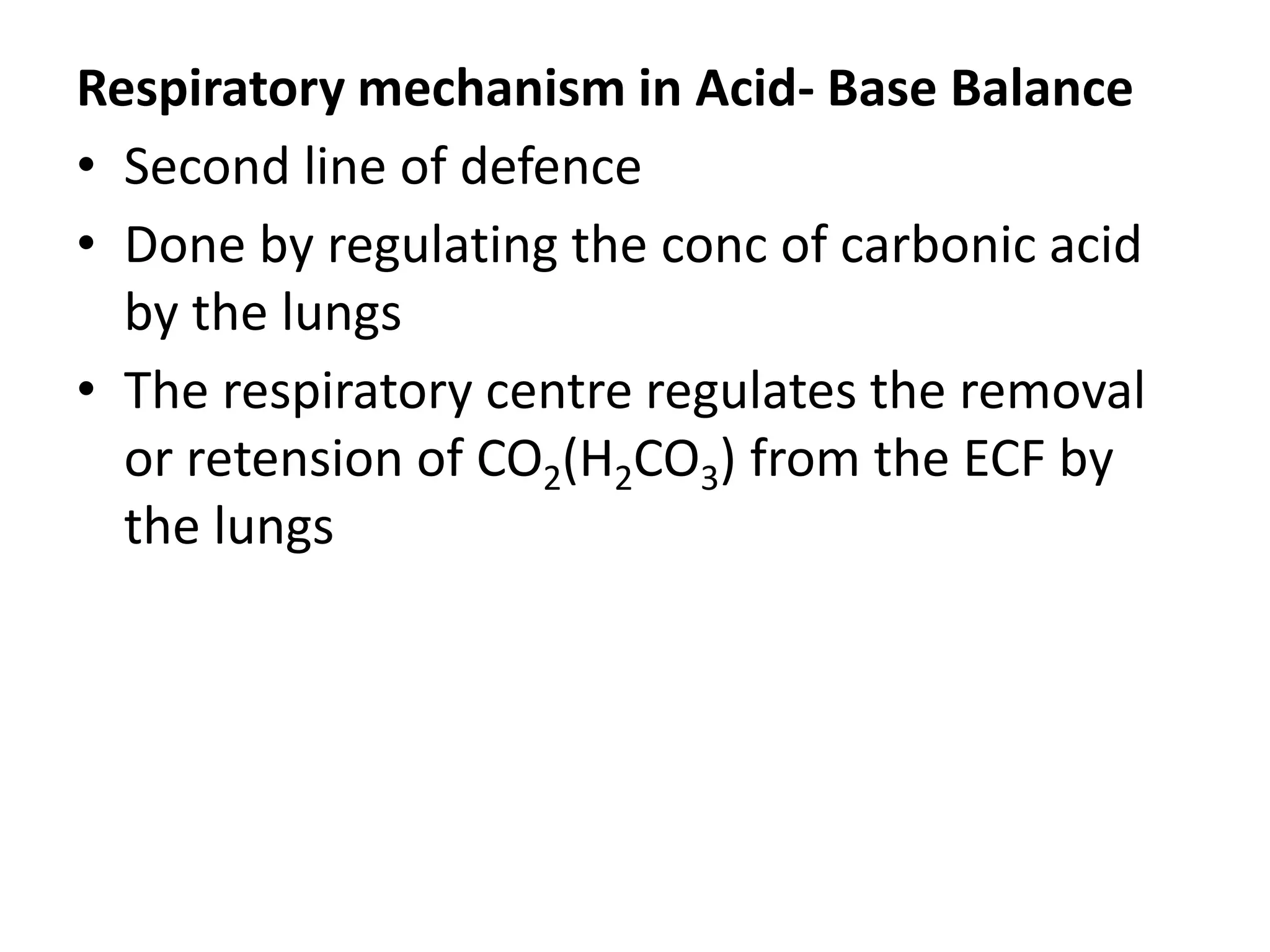Respiratory mechanism in Acid- Base Balance
• Second line of defence
• Done by regulating the conc of carbonic acid
by the lungs
• The respiratory centre regulates the removal
or retension of CO2(H2CO3) from the ECF by
the lungs
 