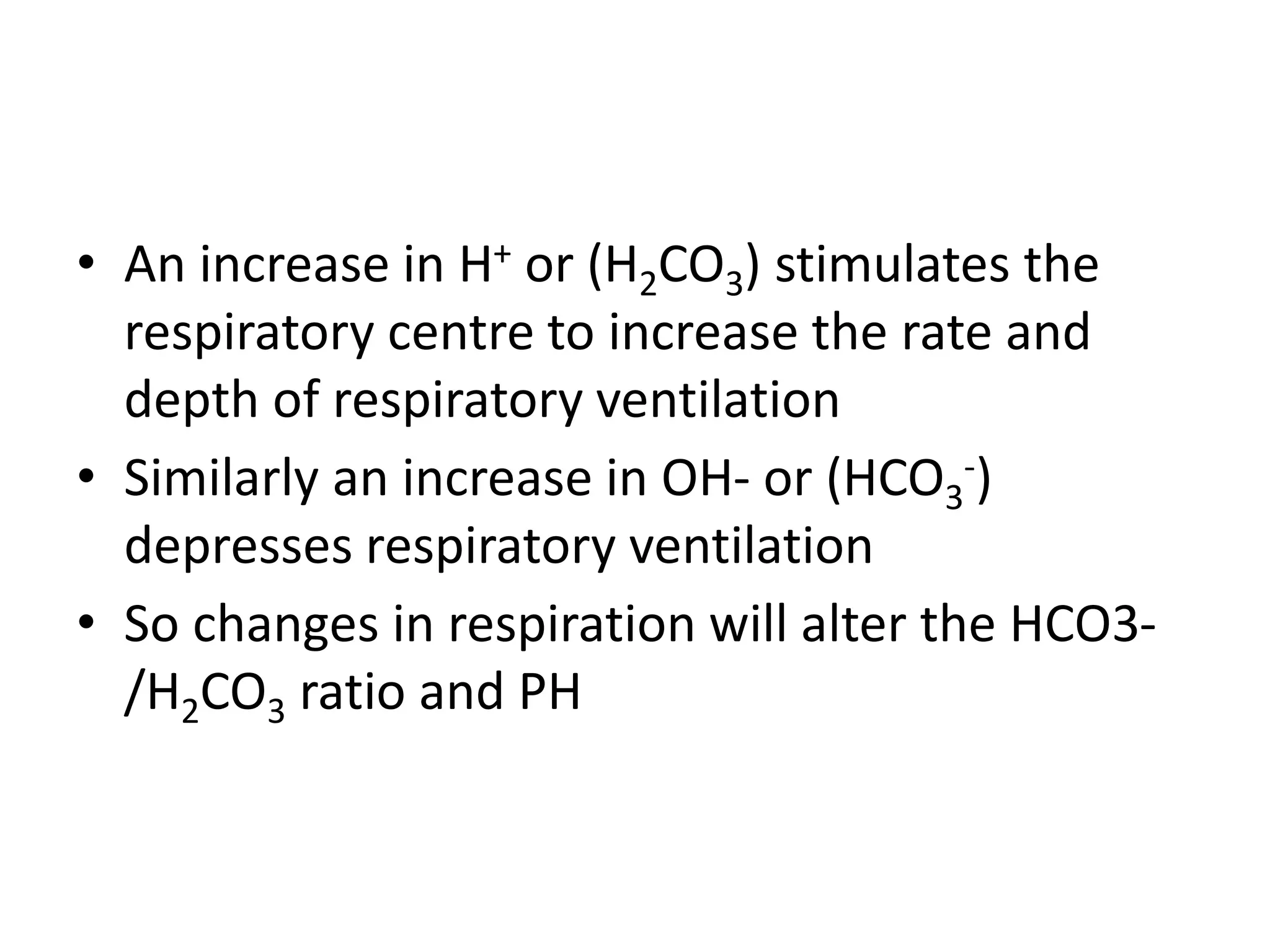 • An increase in H+ or (H2CO3) stimulates the
respiratory centre to increase the rate and
depth of respiratory ventilation
• Similarly an increase in OH- or (HCO3
-)
depresses respiratory ventilation
• So changes in respiration will alter the HCO3-
/H2CO3 ratio and PH
 