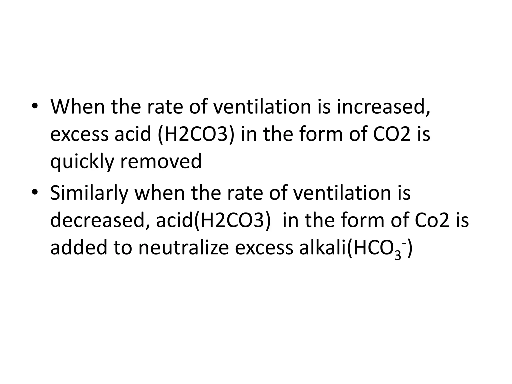 • When the rate of ventilation is increased,
excess acid (H2CO3) in the form of CO2 is
quickly removed
• Similarly when the rate of ventilation is
decreased, acid(H2CO3) in the form of Co2 is
added to neutralize excess alkali(HCO3
-)
 