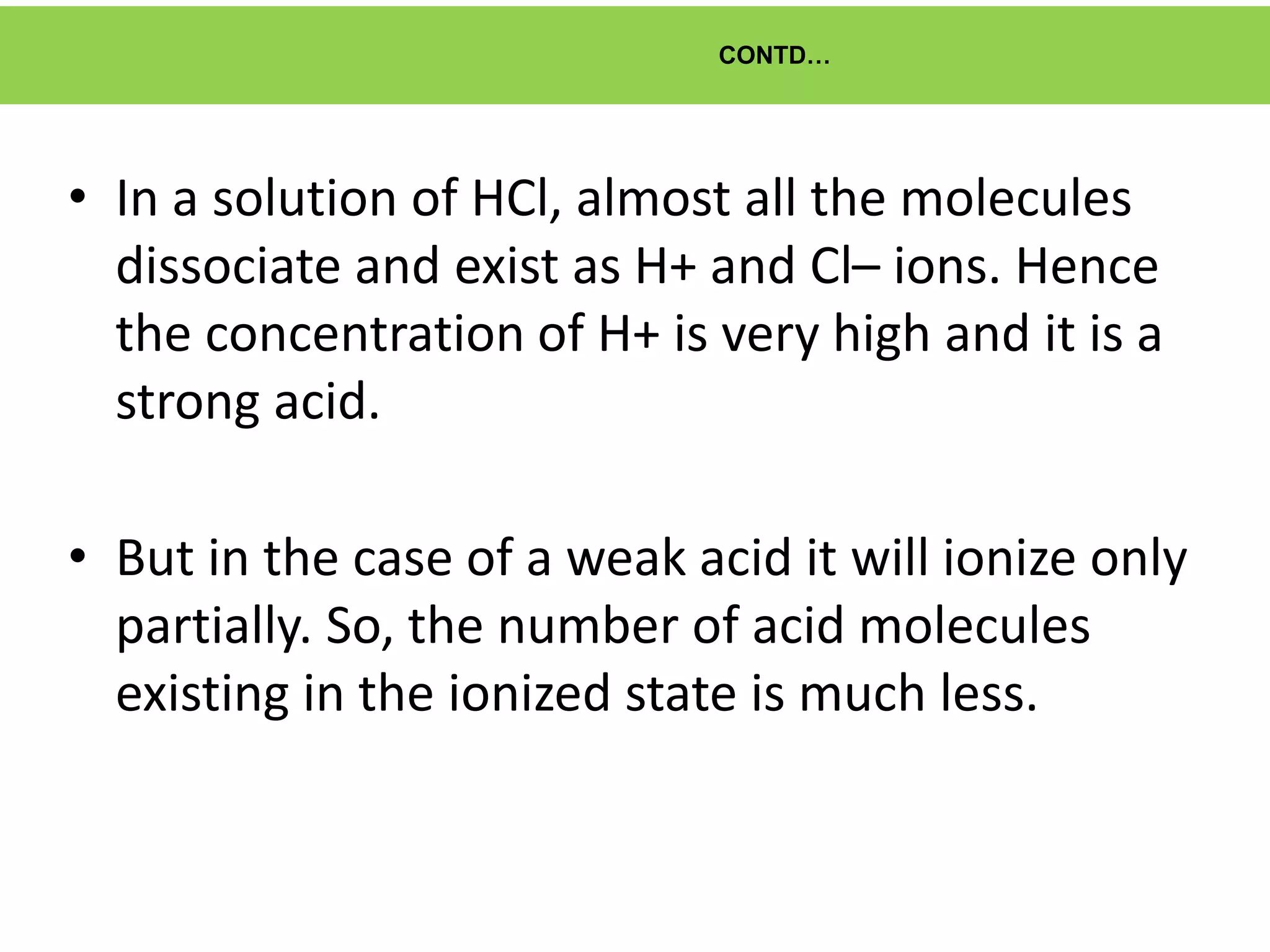 CONTD…
• In a solution of HCl, almost all the molecules
dissociate and exist as H+ and Cl– ions. Hence
the concentration of H+ is very high and it is a
strong acid.
• But in the case of a weak acid it will ionize only
partially. So, the number of acid molecules
existing in the ionized state is much less.
 