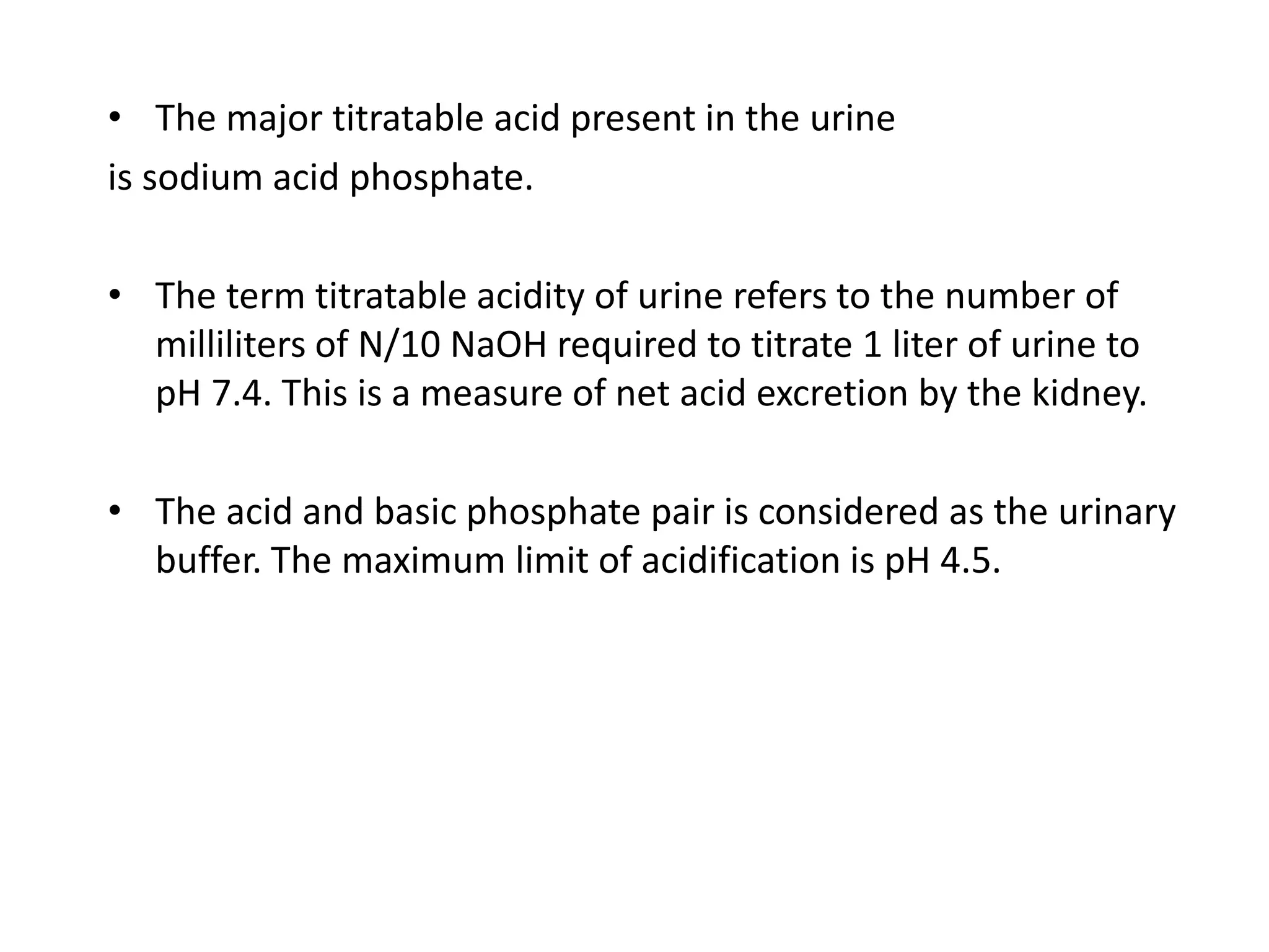 • The major titratable acid present in the urine
is sodium acid phosphate.
• The term titratable acidity of urine refers to the number of
milliliters of N/10 NaOH required to titrate 1 liter of urine to
pH 7.4. This is a measure of net acid excretion by the kidney.
• The acid and basic phosphate pair is considered as the urinary
buffer. The maximum limit of acidification is pH 4.5.
 