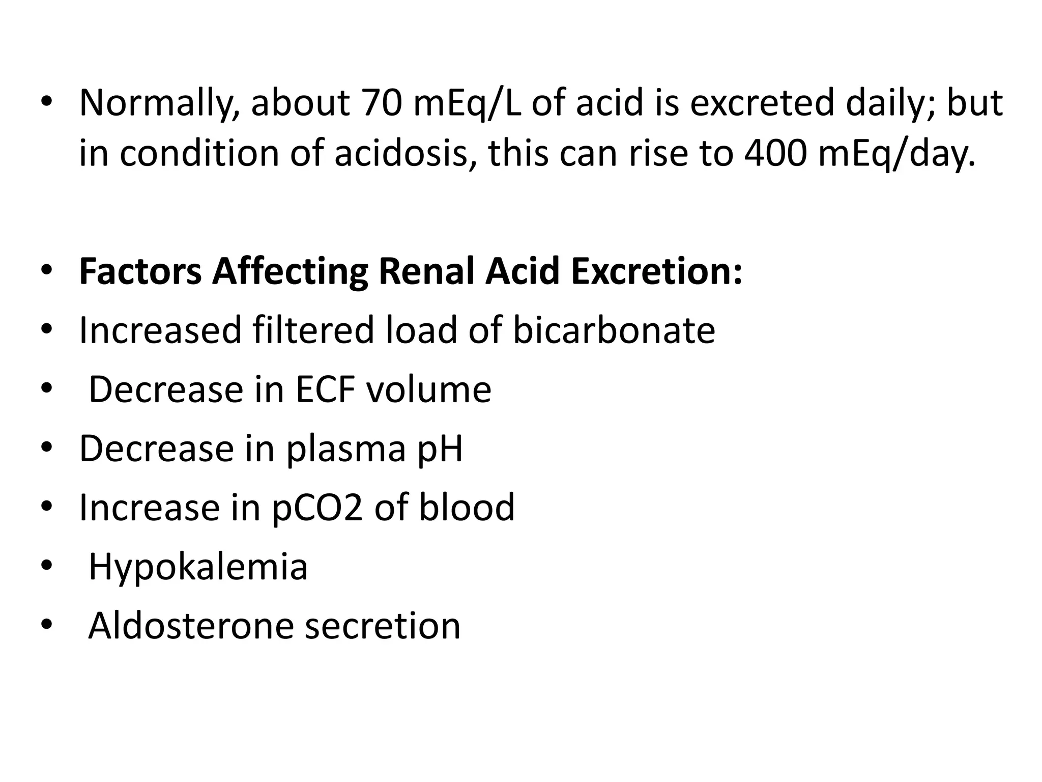 • Normally, about 70 mEq/L of acid is excreted daily; but
in condition of acidosis, this can rise to 400 mEq/day.
• Factors Affecting Renal Acid Excretion:
• Increased filtered load of bicarbonate
• Decrease in ECF volume
• Decrease in plasma pH
• Increase in pCO2 of blood
• Hypokalemia
• Aldosterone secretion
 