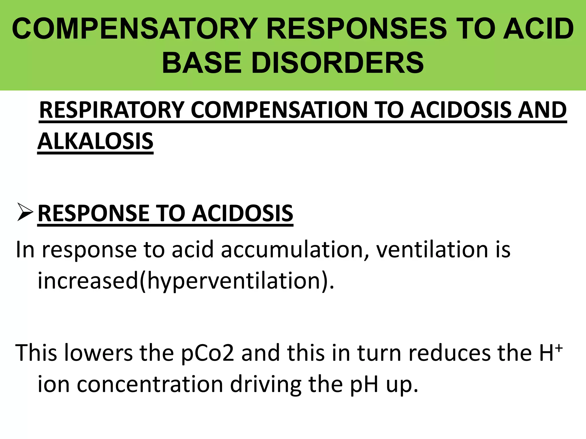 COMPENSATORY RESPONSES TO ACID
BASE DISORDERS
RESPIRATORY COMPENSATION TO ACIDOSIS AND
ALKALOSIS
RESPONSE TO ACIDOSIS
In response to acid accumulation, ventilation is
increased(hyperventilation).
This lowers the pCo2 and this in turn reduces the H+
ion concentration driving the pH up.
 