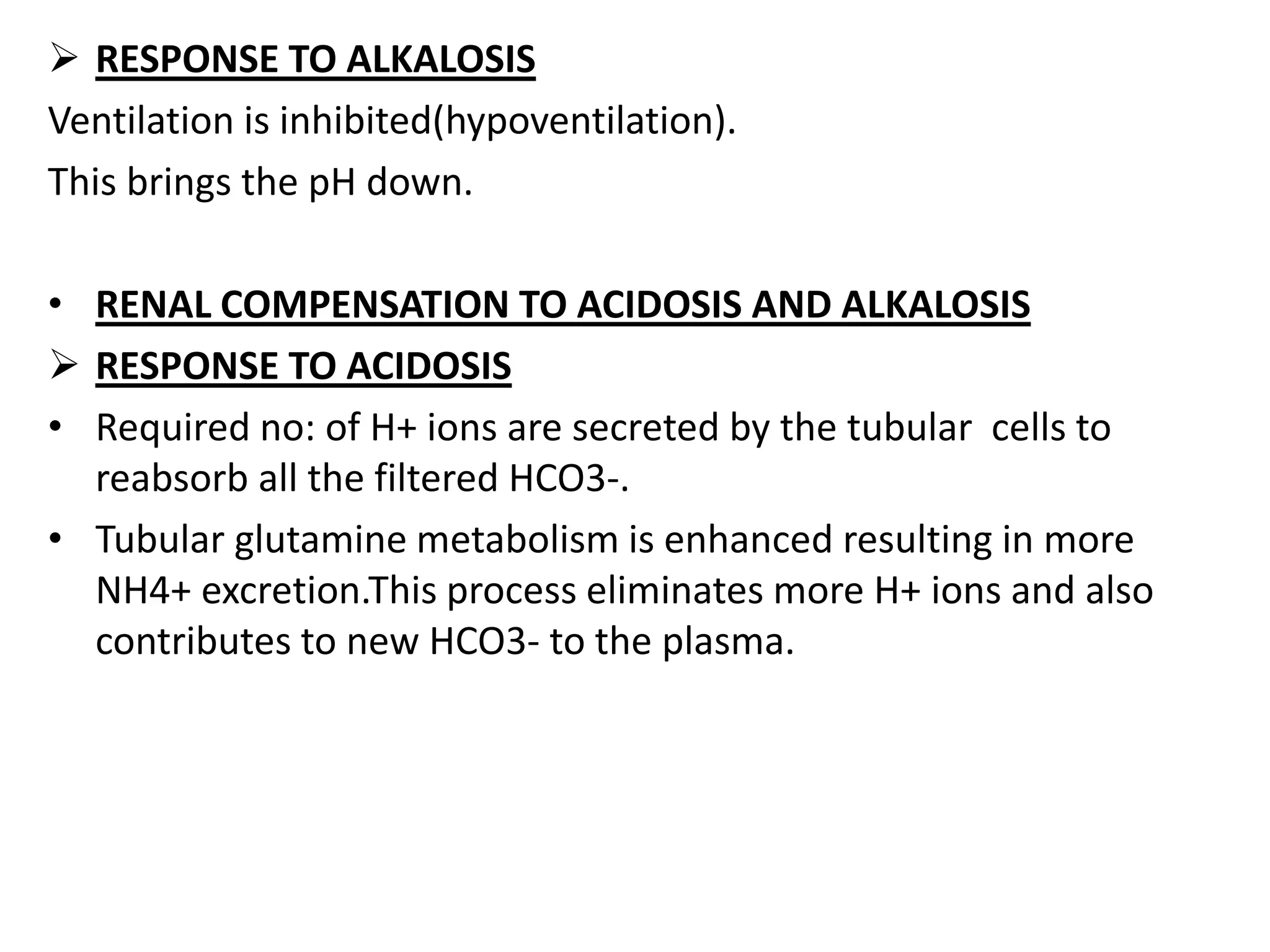  RESPONSE TO ALKALOSIS
Ventilation is inhibited(hypoventilation).
This brings the pH down.
• RENAL COMPENSATION TO ACIDOSIS AND ALKALOSIS
 RESPONSE TO ACIDOSIS
• Required no: of H+ ions are secreted by the tubular cells to
reabsorb all the filtered HCO3-.
• Tubular glutamine metabolism is enhanced resulting in more
NH4+ excretion.This process eliminates more H+ ions and also
contributes to new HCO3- to the plasma.
 