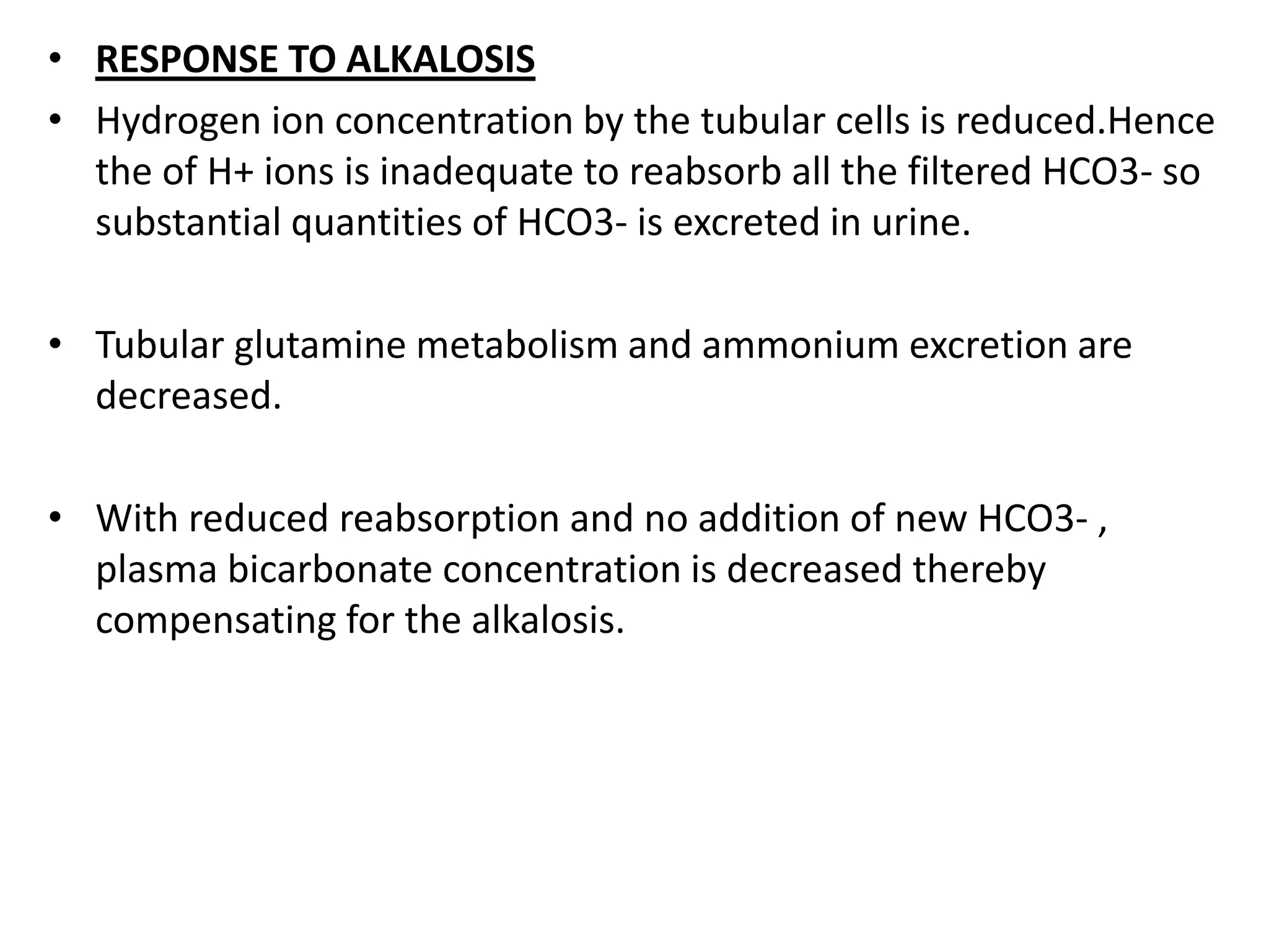 • RESPONSE TO ALKALOSIS
• Hydrogen ion concentration by the tubular cells is reduced.Hence
the of H+ ions is inadequate to reabsorb all the filtered HCO3- so
substantial quantities of HCO3- is excreted in urine.
• Tubular glutamine metabolism and ammonium excretion are
decreased.
• With reduced reabsorption and no addition of new HCO3- ,
plasma bicarbonate concentration is decreased thereby
compensating for the alkalosis.
 