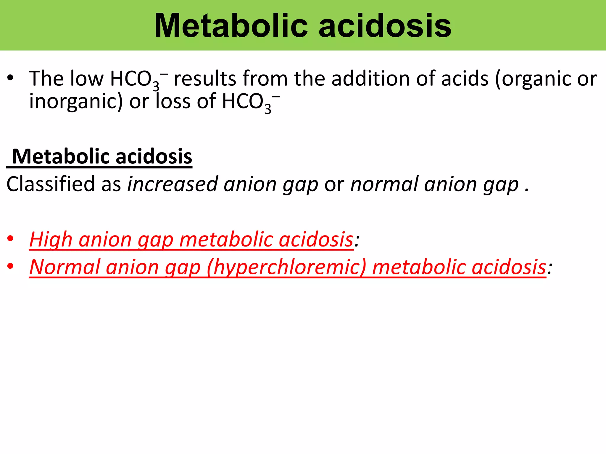 Metabolic acidosis
• The low HCO3
– results from the addition of acids (organic or
inorganic) or loss of HCO3
–
Metabolic acidosis
Classified as increased anion gap or normal anion gap .
• High anion gap metabolic acidosis:
• Normal anion gap (hyperchloremic) metabolic acidosis:
 