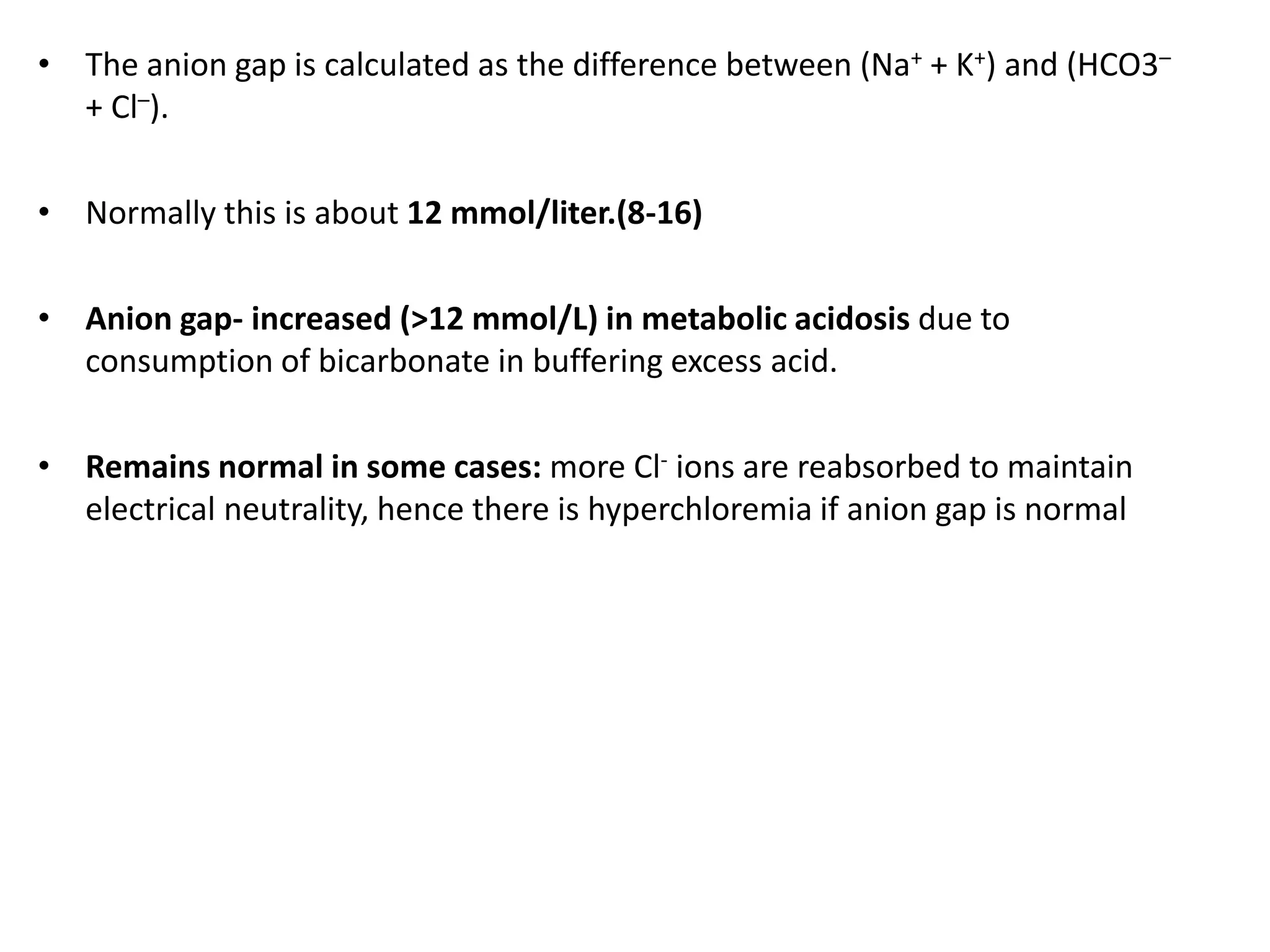 • The anion gap is calculated as the difference between (Na+ + K+) and (HCO3–
+ Cl–).
• Normally this is about 12 mmol/liter.(8-16)
• Anion gap- increased (>12 mmol/L) in metabolic acidosis due to
consumption of bicarbonate in buffering excess acid.
• Remains normal in some cases: more Cl- ions are reabsorbed to maintain
electrical neutrality, hence there is hyperchloremia if anion gap is normal
 