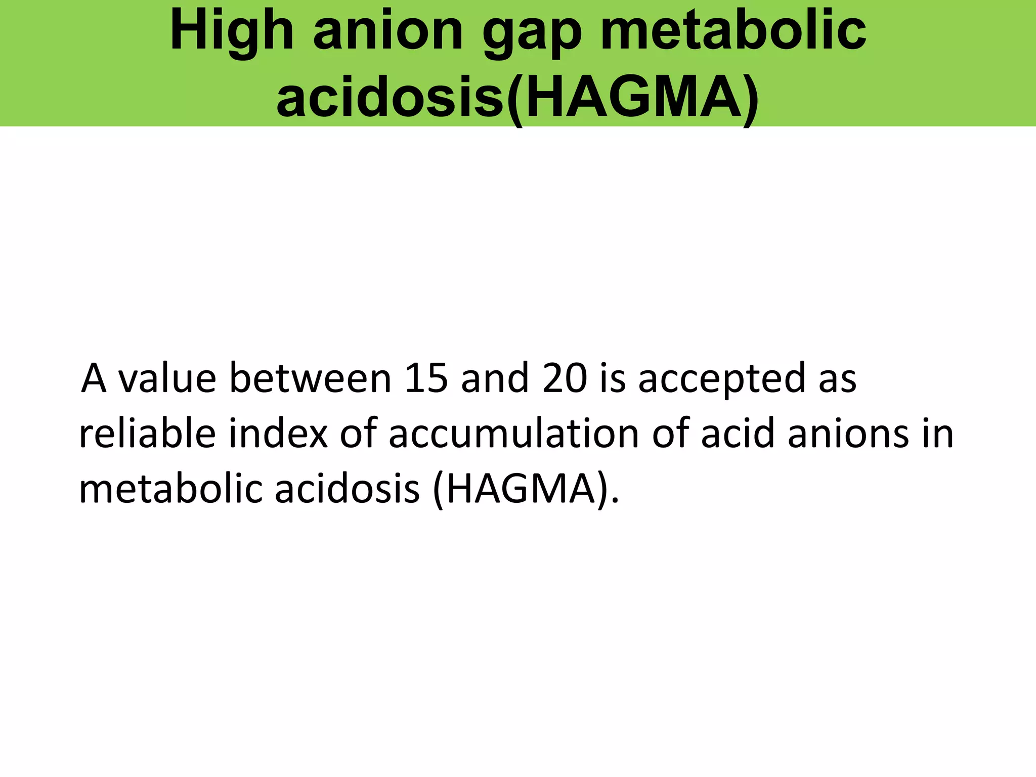 High anion gap metabolic
acidosis(HAGMA)
A value between 15 and 20 is accepted as
reliable index of accumulation of acid anions in
metabolic acidosis (HAGMA).
 