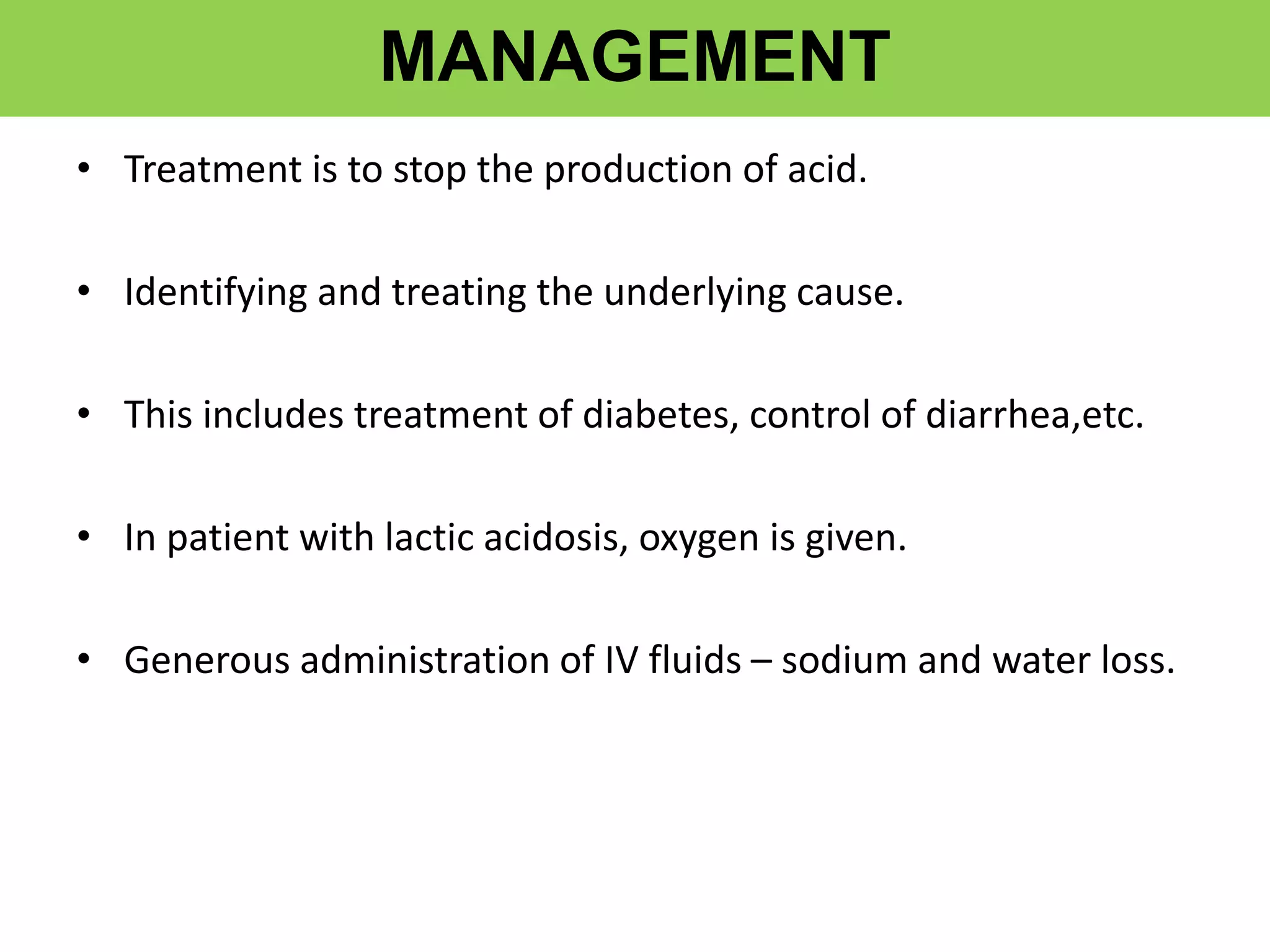 MANAGEMENT
• Treatment is to stop the production of acid.
• Identifying and treating the underlying cause.
• This includes treatment of diabetes, control of diarrhea,etc.
• In patient with lactic acidosis, oxygen is given.
• Generous administration of IV fluids – sodium and water loss.
 