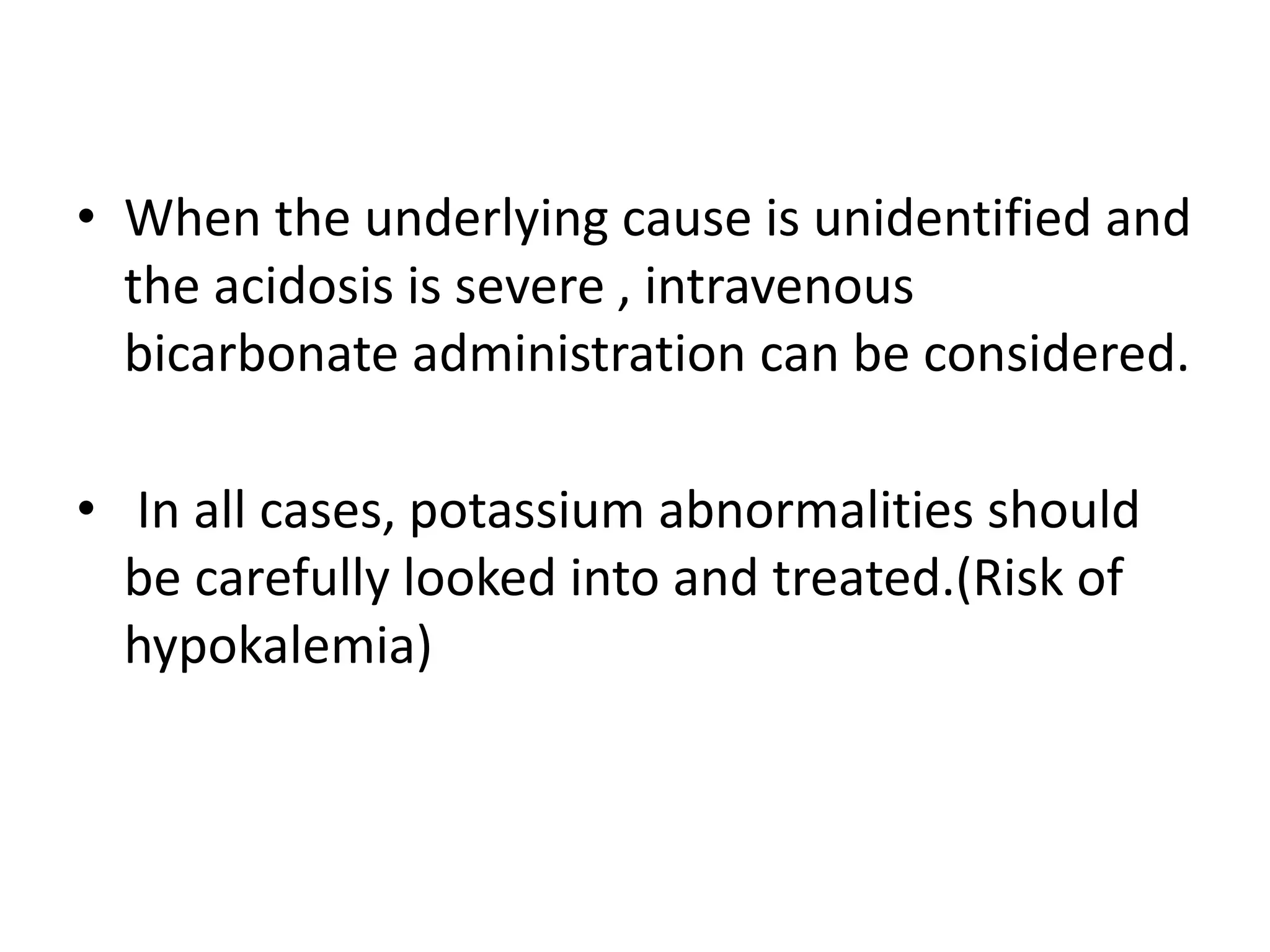 • When the underlying cause is unidentified and
the acidosis is severe , intravenous
bicarbonate administration can be considered.
• In all cases, potassium abnormalities should
be carefully looked into and treated.(Risk of
hypokalemia)
 