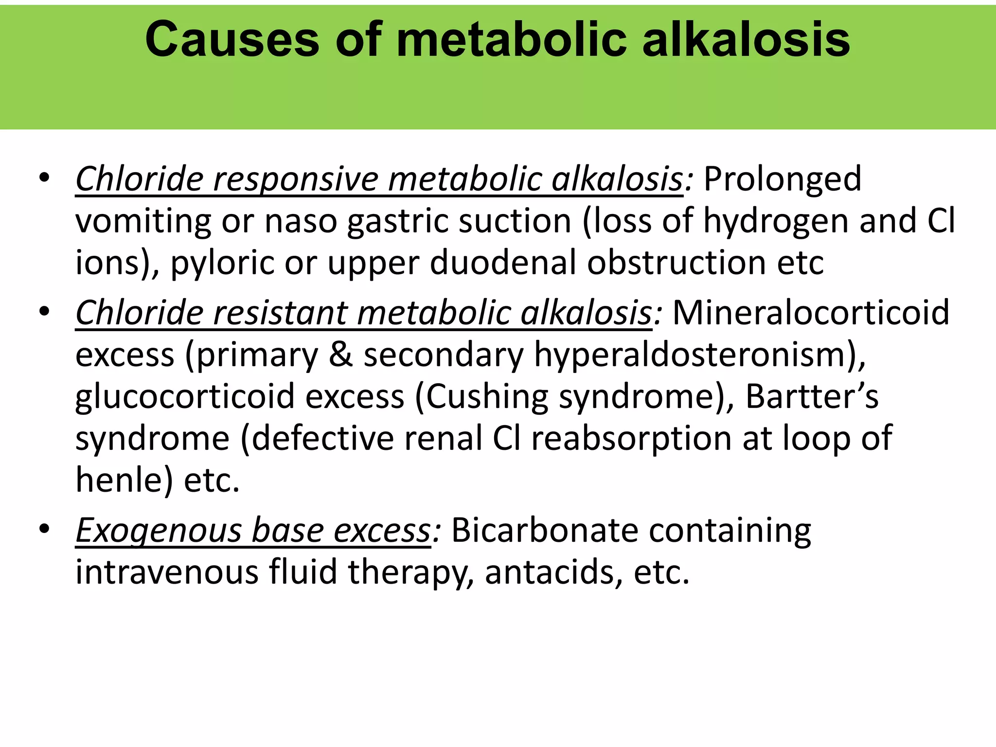 Causes of metabolic alkalosis
• Chloride responsive metabolic alkalosis: Prolonged
vomiting or naso gastric suction (loss of hydrogen and Cl
ions), pyloric or upper duodenal obstruction etc
• Chloride resistant metabolic alkalosis: Mineralocorticoid
excess (primary & secondary hyperaldosteronism),
glucocorticoid excess (Cushing syndrome), Bartter’s
syndrome (defective renal Cl reabsorption at loop of
henle) etc.
• Exogenous base excess: Bicarbonate containing
intravenous fluid therapy, antacids, etc.
 