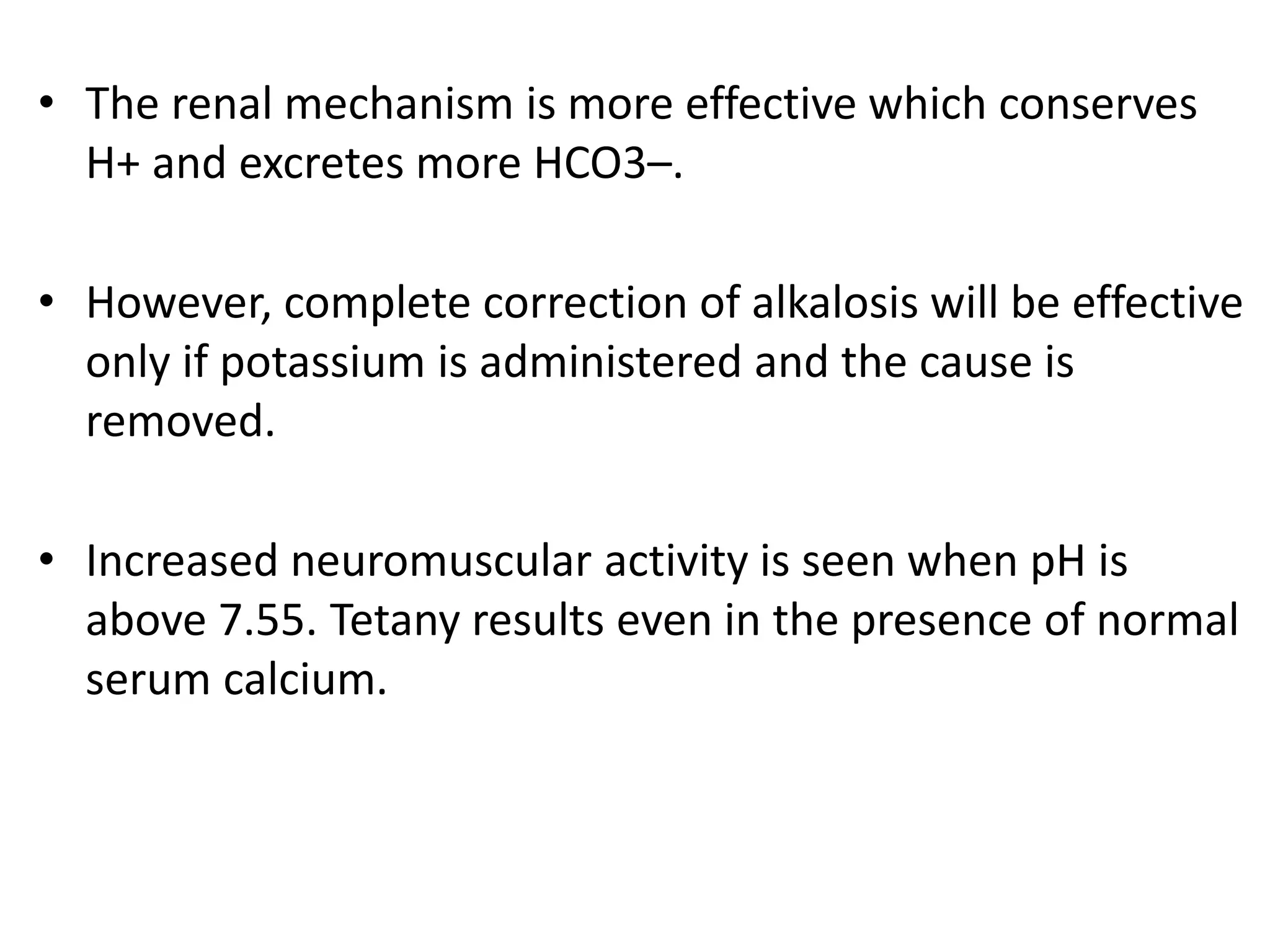 • The renal mechanism is more effective which conserves
H+ and excretes more HCO3–.
• However, complete correction of alkalosis will be effective
only if potassium is administered and the cause is
removed.
• Increased neuromuscular activity is seen when pH is
above 7.55. Tetany results even in the presence of normal
serum calcium.
 