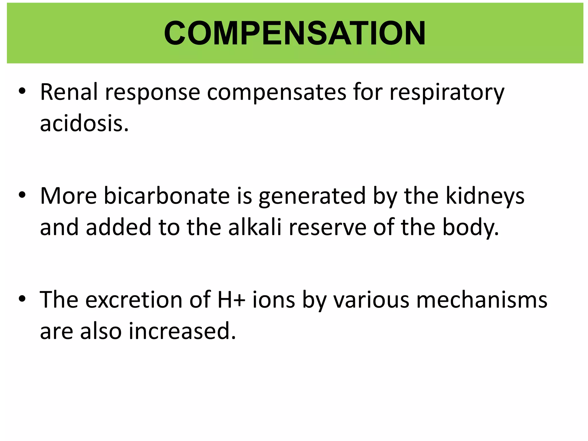 COMPENSATION
• Renal response compensates for respiratory
acidosis.
• More bicarbonate is generated by the kidneys
and added to the alkali reserve of the body.
• The excretion of H+ ions by various mechanisms
are also increased.
 