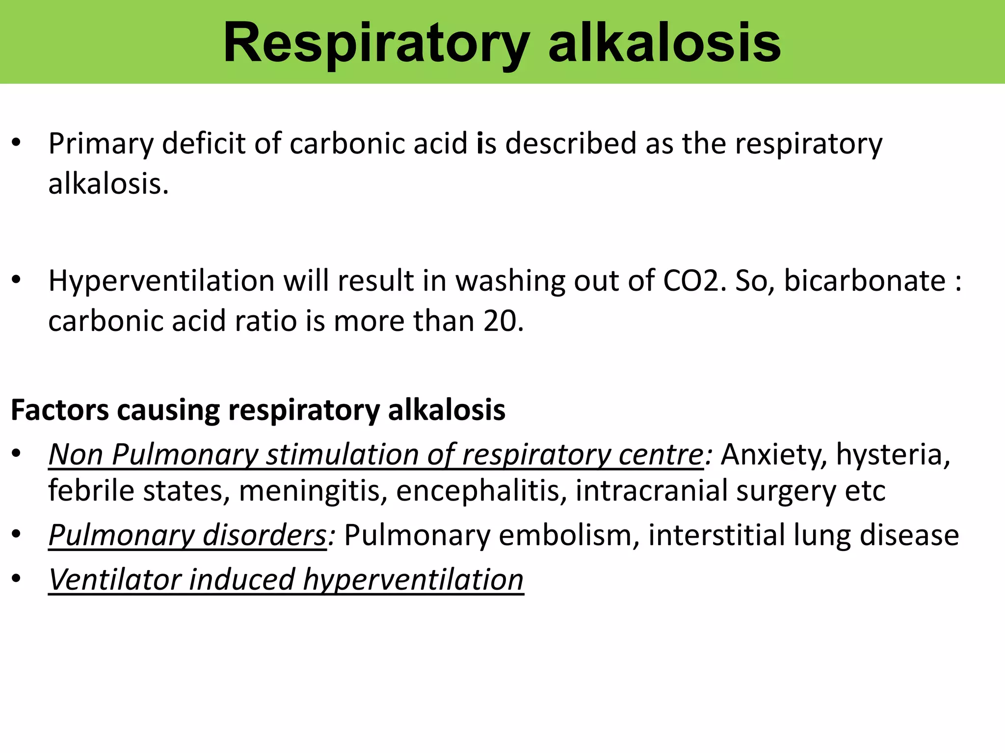 Respiratory alkalosis
• Primary deficit of carbonic acid is described as the respiratory
alkalosis.
• Hyperventilation will result in washing out of CO2. So, bicarbonate :
carbonic acid ratio is more than 20.
Factors causing respiratory alkalosis
• Non Pulmonary stimulation of respiratory centre: Anxiety, hysteria,
febrile states, meningitis, encephalitis, intracranial surgery etc
• Pulmonary disorders: Pulmonary embolism, interstitial lung disease
• Ventilator induced hyperventilation
 