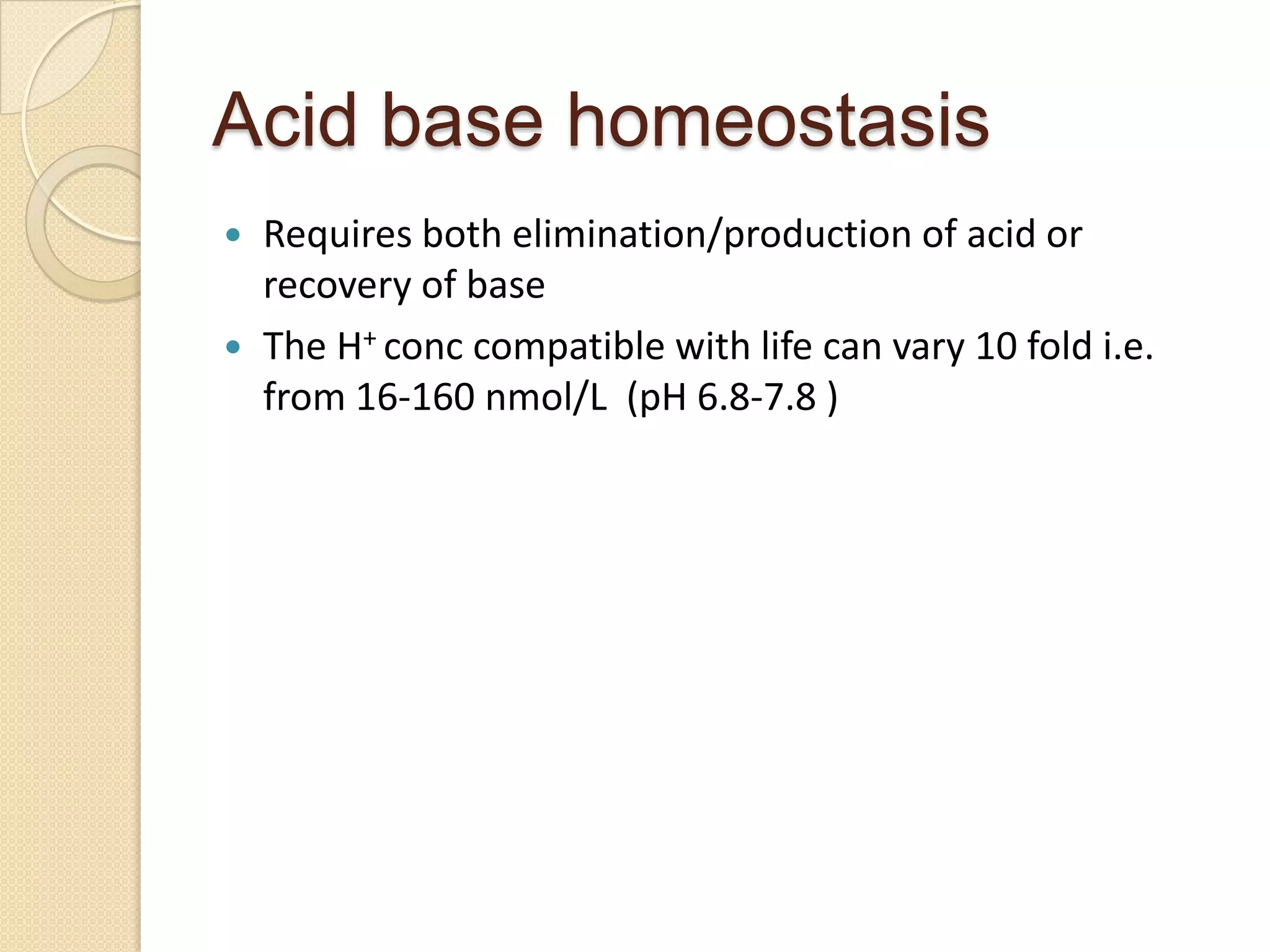 Acid base homeostasis
 Requires both elimination/production of acid or
recovery of base
 The H+ conc compatible with life can vary 10 fold i.e.
from 16-160 nmol/L (pH 6.8-7.8 )
 